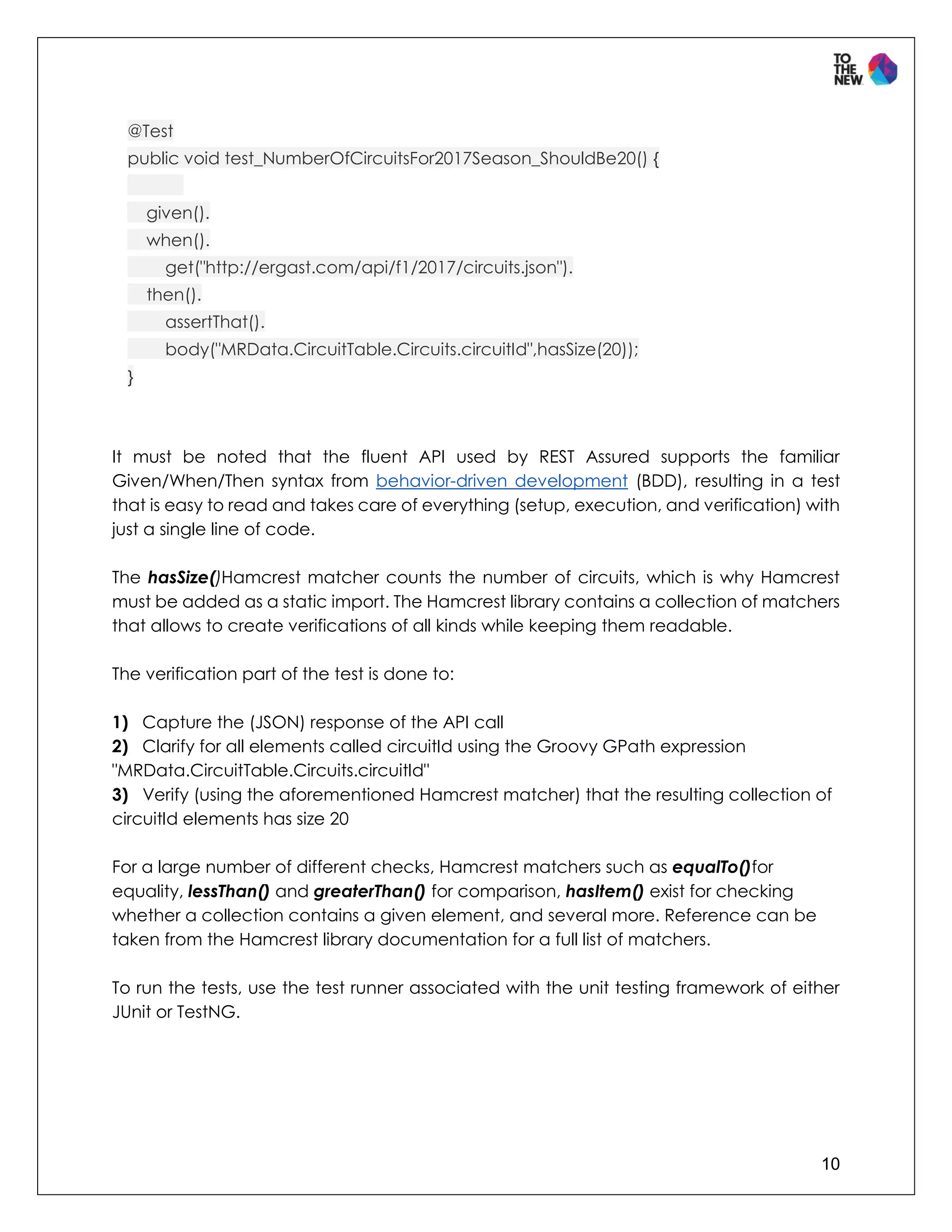 10
@Test
public void test_NumberOfCircuitsFor2017Season_ShouldBe20() {
given().
when().
get("http://ergast.com/api/f1/2017/circuits.json").
then().
assertThat().
body("MRData.CircuitTable.Circuits.circuitId",hasSize(20));
}
It must be noted that the fluent API used by REST Assured supports the familiar
Given/When/Then syntax from behavior-driven development (BDD), resulting in a test
that is easy to read and takes care of everything (setup, execution, and verification) with
just a single line of code.
The hasSize()Hamcrest matcher counts the number of circuits, which is why Hamcrest
must be added as a static import. The Hamcrest library contains a collection of matchers
that allows to create verifications of all kinds while keeping them readable.
The verification part of the test is done to:
1) Capture the (JSON) response of the API call
2) Clarify for all elements called circuitId using the Groovy GPath expression
"MRData.CircuitTable.Circuits.circuitId"
3) Verify (using the aforementioned Hamcrest matcher) that the resulting collection of
circuitId elements has size 20
For a large number of different checks, Hamcrest matchers such as equalTo()for
equality, lessThan() and greaterThan() for comparison, hasItem() exist for checking
whether a collection contains a given element, and several more. Reference can be
taken from the Hamcrest library documentation for a full list of matchers.
To run the tests, use the test runner associated with the unit testing framework of either
JUnit or TestNG.
 