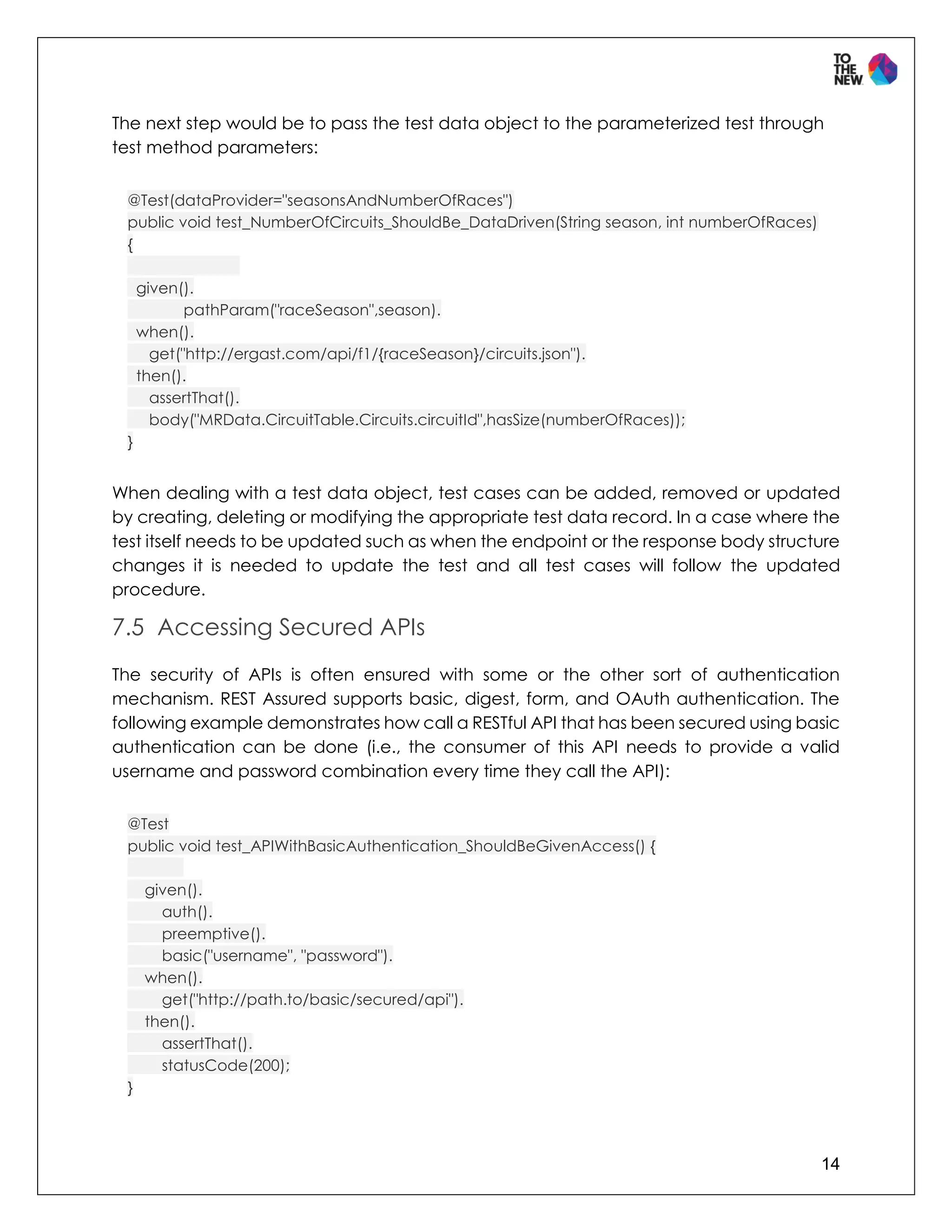 14
The next step would be to pass the test data object to the parameterized test through
test method parameters:
@Test(dataProvider="seasonsAndNumberOfRaces")
public void test_NumberOfCircuits_ShouldBe_DataDriven(String season, int numberOfRaces)
{
given().
pathParam("raceSeason",season).
when().
get("http://ergast.com/api/f1/{raceSeason}/circuits.json").
then().
assertThat().
body("MRData.CircuitTable.Circuits.circuitId",hasSize(numberOfRaces));
}
When dealing with a test data object, test cases can be added, removed or updated
by creating, deleting or modifying the appropriate test data record. In a case where the
test itself needs to be updated such as when the endpoint or the response body structure
changes it is needed to update the test and all test cases will follow the updated
procedure.
7.5 Accessing Secured APIs
The security of APIs is often ensured with some or the other sort of authentication
mechanism. REST Assured supports basic, digest, form, and OAuth authentication. The
following example demonstrates how call a RESTful API that has been secured using basic
authentication can be done (i.e., the consumer of this API needs to provide a valid
username and password combination every time they call the API):
@Test
public void test_APIWithBasicAuthentication_ShouldBeGivenAccess() {
given().
auth().
preemptive().
basic("username", "password").
when().
get("http://path.to/basic/secured/api").
then().
assertThat().
statusCode(200);
}
 