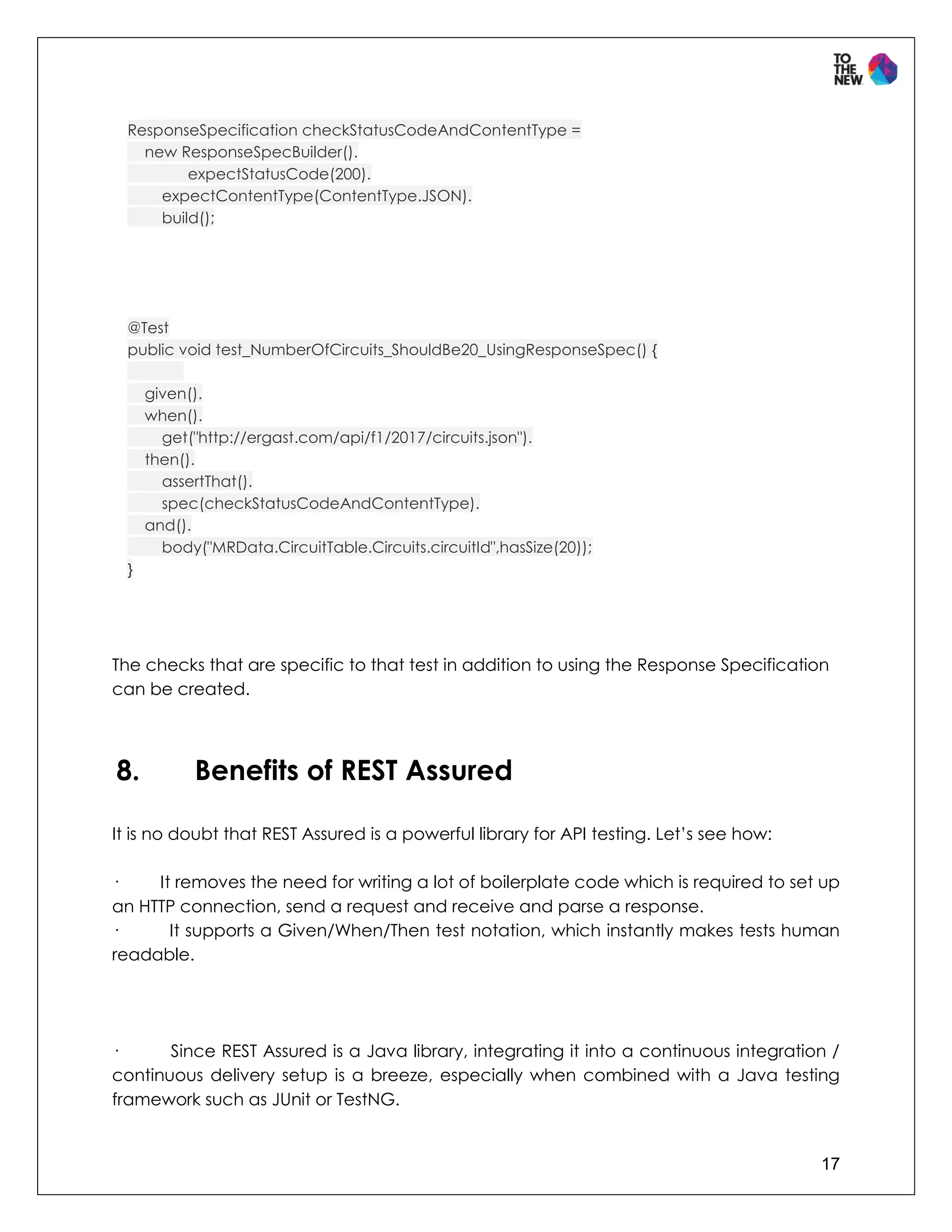 17
ResponseSpecification checkStatusCodeAndContentType =
new ResponseSpecBuilder().
expectStatusCode(200).
expectContentType(ContentType.JSON).
build();
@Test
public void test_NumberOfCircuits_ShouldBe20_UsingResponseSpec() {
given().
when().
get("http://ergast.com/api/f1/2017/circuits.json").
then().
assertThat().
spec(checkStatusCodeAndContentType).
and().
body("MRData.CircuitTable.Circuits.circuitId",hasSize(20));
}
The checks that are specific to that test in addition to using the Response Specification
can be created.
8. Benefits of REST Assured
It is no doubt that REST Assured is a powerful library for API testing. Let’s see how:
· It removes the need for writing a lot of boilerplate code which is required to set up
an HTTP connection, send a request and receive and parse a response.
· It supports a Given/When/Then test notation, which instantly makes tests human
readable.
· Since REST Assured is a Java library, integrating it into a continuous integration /
continuous delivery setup is a breeze, especially when combined with a Java testing
framework such as JUnit or TestNG.
 