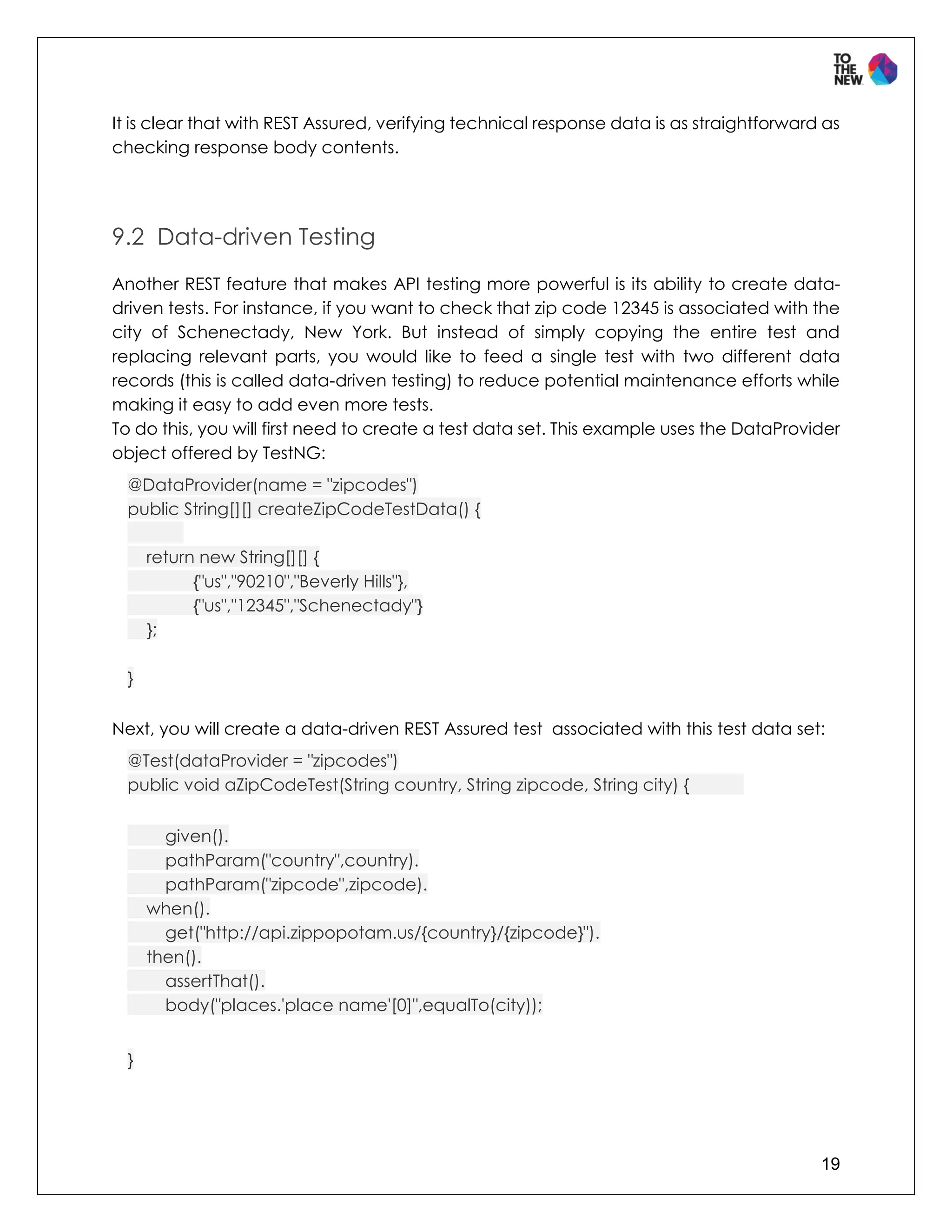 19
It is clear that with REST Assured, verifying technical response data is as straightforward as
checking response body contents.
9.2 Data-driven Testing
Another REST feature that makes API testing more powerful is its ability to create data-
driven tests. For instance, if you want to check that zip code 12345 is associated with the
city of Schenectady, New York. But instead of simply copying the entire test and
replacing relevant parts, you would like to feed a single test with two different data
records (this is called data-driven testing) to reduce potential maintenance efforts while
making it easy to add even more tests.
To do this, you will first need to create a test data set. This example uses the DataProvider
object offered by TestNG:
@DataProvider(name = "zipcodes")
public String[][] createZipCodeTestData() {
return new String[][] {
{"us","90210","Beverly Hills"},
{"us","12345","Schenectady"}
};
}
Next, you will create a data-driven REST Assured test associated with this test data set:
@Test(dataProvider = "zipcodes")
public void aZipCodeTest(String country, String zipcode, String city) {
given().
pathParam("country",country).
pathParam("zipcode",zipcode).
when().
get("http://api.zippopotam.us/{country}/{zipcode}").
then().
assertThat().
body("places.'place name'[0]",equalTo(city));
}
 