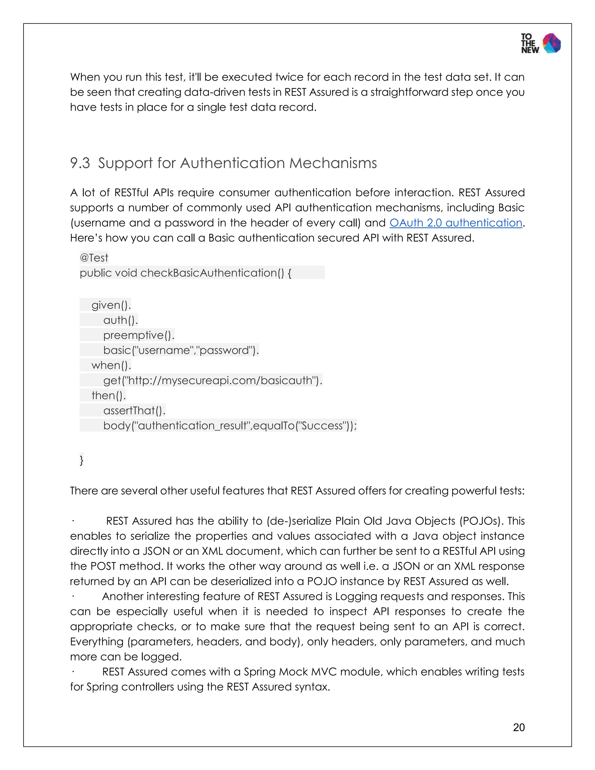 20
When you run this test, it'll be executed twice for each record in the test data set. It can
be seen that creating data-driven tests in REST Assured is a straightforward step once you
have tests in place for a single test data record.
9.3 Support for Authentication Mechanisms
A lot of RESTful APIs require consumer authentication before interaction. REST Assured
supports a number of commonly used API authentication mechanisms, including Basic
(username and a password in the header of every call) and OAuth 2.0 authentication.
Here’s how you can call a Basic authentication secured API with REST Assured.
@Test
public void checkBasicAuthentication() {
given().
auth().
preemptive().
basic("username","password").
when().
get("http://mysecureapi.com/basicauth").
then().
assertThat().
body("authentication_result",equalTo("Success"));
}
There are several other useful features that REST Assured offers for creating powerful tests:
· REST Assured has the ability to (de-)serialize Plain Old Java Objects (POJOs). This
enables to serialize the properties and values associated with a Java object instance
directly into a JSON or an XML document, which can further be sent to a RESTful API using
the POST method. It works the other way around as well i.e. a JSON or an XML response
returned by an API can be deserialized into a POJO instance by REST Assured as well.
· Another interesting feature of REST Assured is Logging requests and responses. This
can be especially useful when it is needed to inspect API responses to create the
appropriate checks, or to make sure that the request being sent to an API is correct.
Everything (parameters, headers, and body), only headers, only parameters, and much
more can be logged.
· REST Assured comes with a Spring Mock MVC module, which enables writing tests
for Spring controllers using the REST Assured syntax.
 