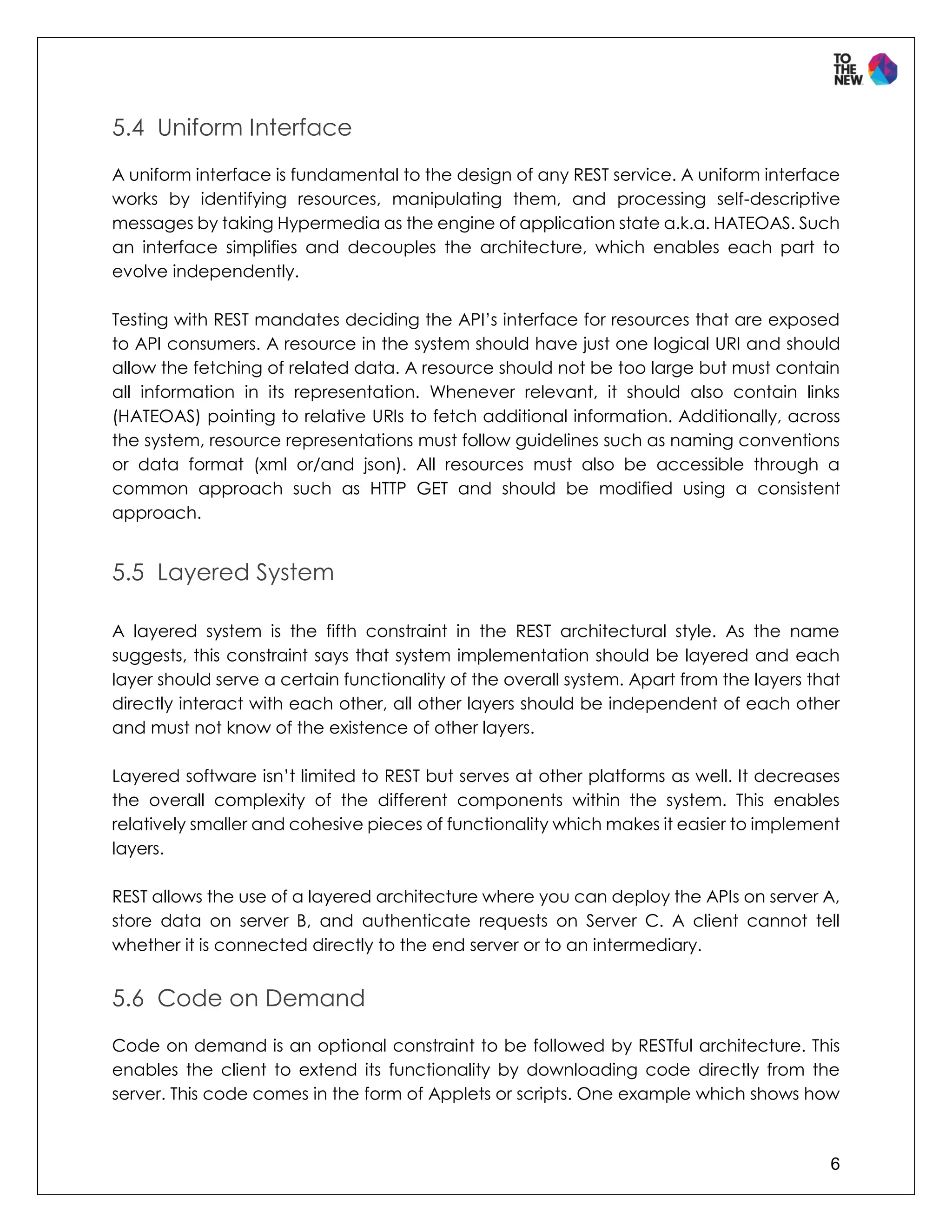 6
5.4 Uniform Interface
A uniform interface is fundamental to the design of any REST service. A uniform interface
works by identifying resources, manipulating them, and processing self-descriptive
messages by taking Hypermedia as the engine of application state a.k.a. HATEOAS. Such
an interface simplifies and decouples the architecture, which enables each part to
evolve independently.
Testing with REST mandates deciding the API’s interface for resources that are exposed
to API consumers. A resource in the system should have just one logical URI and should
allow the fetching of related data. A resource should not be too large but must contain
all information in its representation. Whenever relevant, it should also contain links
(HATEOAS) pointing to relative URIs to fetch additional information. Additionally, across
the system, resource representations must follow guidelines such as naming conventions
or data format (xml or/and json). All resources must also be accessible through a
common approach such as HTTP GET and should be modified using a consistent
approach.
5.5 Layered System
A layered system is the fifth constraint in the REST architectural style. As the name
suggests, this constraint says that system implementation should be layered and each
layer should serve a certain functionality of the overall system. Apart from the layers that
directly interact with each other, all other layers should be independent of each other
and must not know of the existence of other layers.
Layered software isn’t limited to REST but serves at other platforms as well. It decreases
the overall complexity of the different components within the system. This enables
relatively smaller and cohesive pieces of functionality which makes it easier to implement
layers.
REST allows the use of a layered architecture where you can deploy the APIs on server A,
store data on server B, and authenticate requests on Server C. A client cannot tell
whether it is connected directly to the end server or to an intermediary.
5.6 Code on Demand
Code on demand is an optional constraint to be followed by RESTful architecture. This
enables the client to extend its functionality by downloading code directly from the
server. This code comes in the form of Applets or scripts. One example which shows how
 