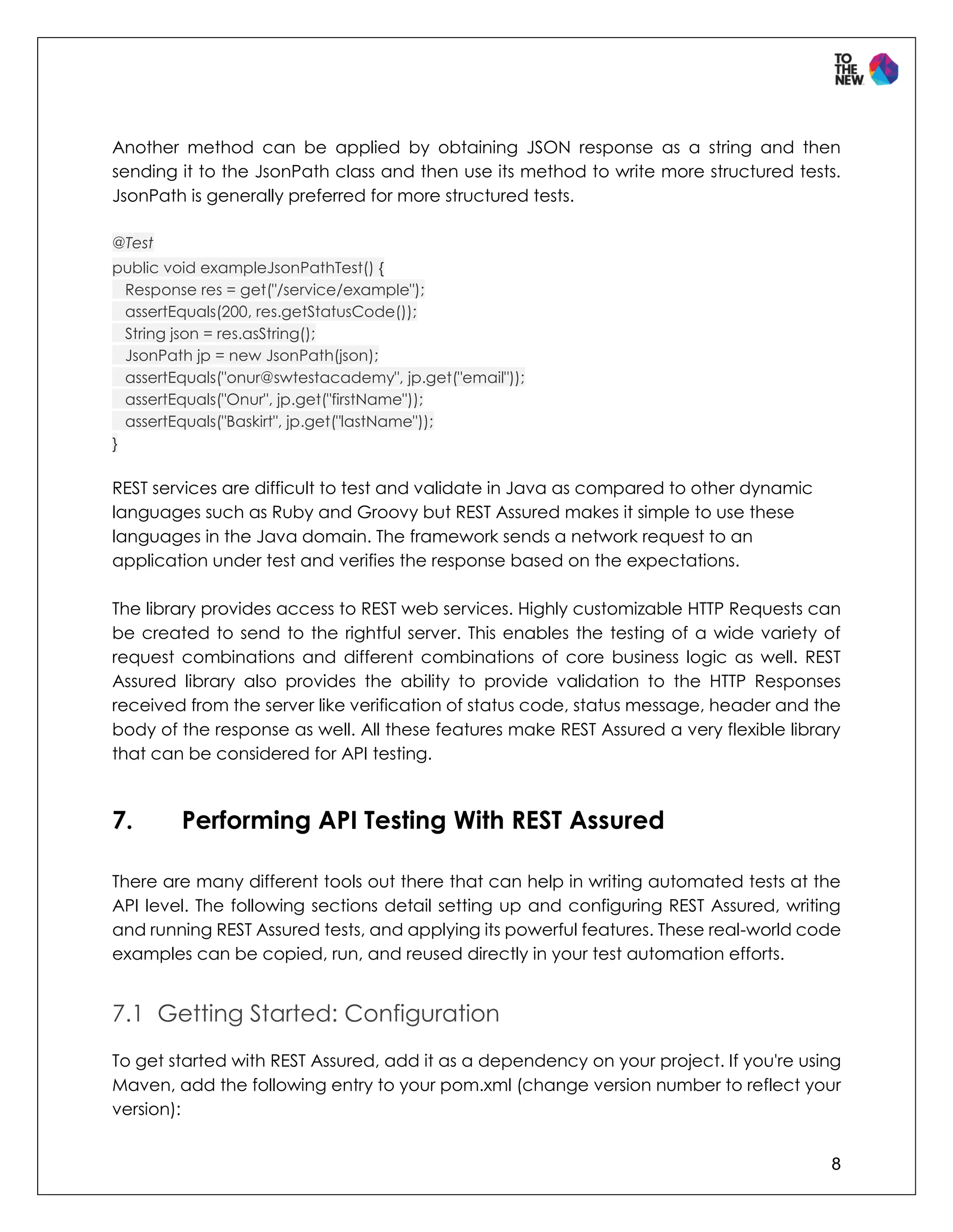 8
Another method can be applied by obtaining JSON response as a string and then
sending it to the JsonPath class and then use its method to write more structured tests.
JsonPath is generally preferred for more structured tests.
@Test
public void exampleJsonPathTest() {
Response res = get("/service/example");
assertEquals(200, res.getStatusCode());
String json = res.asString();
JsonPath jp = new JsonPath(json);
assertEquals("onur@swtestacademy", jp.get("email"));
assertEquals("Onur", jp.get("firstName"));
assertEquals("Baskirt", jp.get("lastName"));
}
REST services are difficult to test and validate in Java as compared to other dynamic
languages such as Ruby and Groovy but REST Assured makes it simple to use these
languages in the Java domain. The framework sends a network request to an
application under test and verifies the response based on the expectations.
The library provides access to REST web services. Highly customizable HTTP Requests can
be created to send to the rightful server. This enables the testing of a wide variety of
request combinations and different combinations of core business logic as well. REST
Assured library also provides the ability to provide validation to the HTTP Responses
received from the server like verification of status code, status message, header and the
body of the response as well. All these features make REST Assured a very flexible library
that can be considered for API testing.
7. Performing API Testing With REST Assured
There are many different tools out there that can help in writing automated tests at the
API level. The following sections detail setting up and configuring REST Assured, writing
and running REST Assured tests, and applying its powerful features. These real-world code
examples can be copied, run, and reused directly in your test automation efforts.
7.1 Getting Started: Configuration
To get started with REST Assured, add it as a dependency on your project. If you're using
Maven, add the following entry to your pom.xml (change version number to reflect your
version):
 