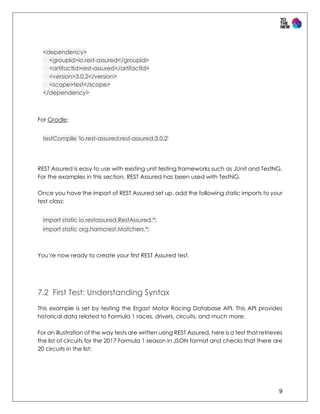 9
<dependency>
<groupId>io.rest-assured</groupId>
<artifactId>rest-assured</artifactId>
<version>3.0.2</version>
<scope>test</scope>
</dependency>
For Gradle:
testCompile 'io.rest-assured:rest-assured:3.0.2'
REST Assured is easy to use with existing unit testing frameworks such as JUnit and TestNG.
For the examples in this section, REST Assured has been used with TestNG.
Once you have the import of REST Assured set up, add the following static imports to your
test class:
import static io.restassured.RestAssured.*;
import static org.hamcrest.Matchers.*;
You’re now ready to create your first REST Assured test.
7.2 First Test: Understanding Syntax
This example is set by testing the Ergast Motor Racing Database API. This API provides
historical data related to Formula 1 races, drivers, circuits, and much more.
For an illustration of the way tests are written using REST Assured, here is a test that retrieves
the list of circuits for the 2017 Formula 1 season in JSON format and checks that there are
20 circuits in the list:
 