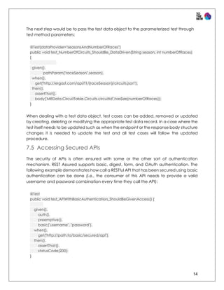 14
The next step would be to pass the test data object to the parameterized test through
test method parameters:
@Test(dataProvider="seasonsAndNumberOfRaces")
public void test_NumberOfCircuits_ShouldBe_DataDriven(String season, int numberOfRaces)
{
given().
pathParam("raceSeason",season).
when().
get("http://ergast.com/api/f1/{raceSeason}/circuits.json").
then().
assertThat().
body("MRData.CircuitTable.Circuits.circuitId",hasSize(numberOfRaces));
}
When dealing with a test data object, test cases can be added, removed or updated
by creating, deleting or modifying the appropriate test data record. In a case where the
test itself needs to be updated such as when the endpoint or the response body structure
changes it is needed to update the test and all test cases will follow the updated
procedure.
7.5 Accessing Secured APIs
The security of APIs is often ensured with some or the other sort of authentication
mechanism. REST Assured supports basic, digest, form, and OAuth authentication. The
following example demonstrates how call a RESTful API that has been secured using basic
authentication can be done (i.e., the consumer of this API needs to provide a valid
username and password combination every time they call the API):
@Test
public void test_APIWithBasicAuthentication_ShouldBeGivenAccess() {
given().
auth().
preemptive().
basic("username", "password").
when().
get("http://path.to/basic/secured/api").
then().
assertThat().
statusCode(200);
}
 