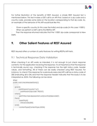 18
For further illustration of the benefits of REST Assured, a simple REST Assured test is
mentioned below. This test invokes a GET call to an API that, based on a zip code and a
country code, provides some data on the location corresponding to that zip code. So,
an example of the behavior of this API would look like this:
· Given a specific country (in this case the India) and zip-code (in this case 110001)
· When we perform a GET call to the RESTful API
· Then the response returned indicates that the 110001 zip-code corresponds to New
Delhi.
9. Other Salient Features of REST Assured
REST Assured offers a number of useful features for writing RESTful API tests.
9.1 Technical Response Data Validation
When checking if an API works as intended, it is not enough to just check response
contents. For the application receiving the response, it is of importance that the response
is technically sound; e.g., checking if the response has the right status code, header
values, and formatting. All of these can be easily checked using REST Assured. For
instance, to check if the response for a previously executed API call has a status code of
200 (indicating all is OK) and that the response header indicates that the body is to be
interpreted as JSON, the following can be done:
@Test
public void checkHeaderData() {
given().
pathParam("country","us").
pathParam("zipcode","90210").
when().
get("http://api.zippopotam.us/{country}/{zipcode}").
then().
assertThat().
statusCode(200).
and().
contentType(ContentType.JSON);
}
 