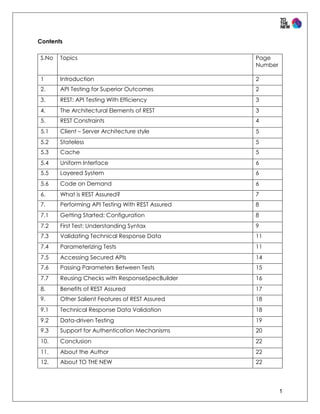 1
Contents
S.No Topics Page
Number
1 Introduction 2
2. API Testing for Superior Outcomes 2
3. REST: API Testing With Efficiency 3
4. The Architectural Elements of REST 3
5. REST Constraints 4
5.1 Client – Server Architecture style 5
5.2 Stateless 5
5.3 Cache 5
5.4 Uniform Interface 6
5.5 Layered System 6
5.6 Code on Demand 6
6. What is REST Assured? 7
7. Performing API Testing With REST Assured 8
7.1 Getting Started: Configuration 8
7.2 First Test: Understanding Syntax 9
7.3 Validating Technical Response Data 11
7.4 Parameterizing Tests 11
7.5 Accessing Secured APIs 14
7.6 Passing Parameters Between Tests 15
7.7 Reusing Checks with ResponseSpecBuilder 16
8. Benefits of REST Assured 17
9. Other Salient Features of REST Assured 18
9.1 Technical Response Data Validation 18
9.2 Data-driven Testing 19
9.3 Support for Authentication Mechanisms 20
10. Conclusion 22
11. About the Author 22
12. About TO THE NEW 22
 