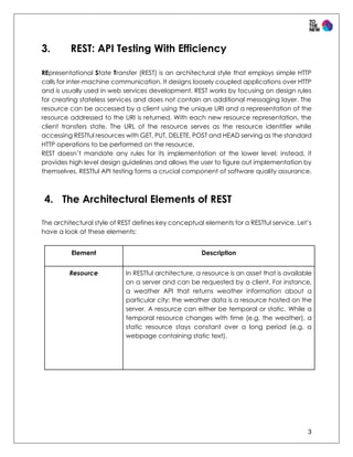 3
3. REST: API Testing With Efficiency
REpresentational State Transfer (REST) is an architectural style that employs simple HTTP
calls for inter-machine communication. It designs loosely coupled applications over HTTP
and is usually used in web services development. REST works by focusing on design rules
for creating stateless services and does not contain an additional messaging layer. The
resource can be accessed by a client using the unique URI and a representation of the
resource addressed to the URI is returned. With each new resource representation, the
client transfers state. The URL of the resource serves as the resource identifier while
accessing RESTful resources with GET, PUT, DELETE, POST and HEAD serving as the standard
HTTP operations to be performed on the resource.
REST doesn’t mandate any rules for its implementation at the lower level; instead, it
provides high level design guidelines and allows the user to figure out implementation by
themselves. RESTful API testing forms a crucial component of software quality assurance.
4. The Architectural Elements of REST
The architectural style of REST defines key conceptual elements for a RESTful service. Let’s
have a look at these elements:
Element Description
Resource In RESTful architecture, a resource is an asset that is available
on a server and can be requested by a client. For instance,
a weather API that returns weather information about a
particular city; the weather data is a resource hosted on the
server. A resource can either be temporal or static. While a
temporal resource changes with time (e.g. the weather), a
static resource stays constant over a long period (e.g. a
webpage containing static text).
 
