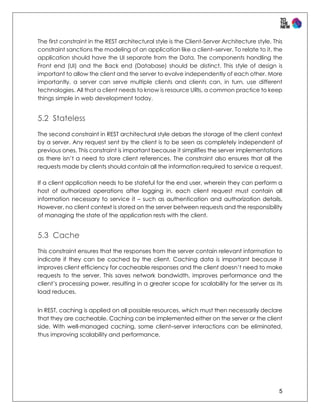 5
The first constraint in the REST architectural style is the Client-Server Architecture style. This
constraint sanctions the modeling of an application like a client–server. To relate to it, the
application should have the UI separate from the Data. The components handling the
Front end (UI) and the Back end (Database) should be distinct. This style of design is
important to allow the client and the server to evolve independently of each other. More
importantly, a server can serve multiple clients and clients can, in turn, use different
technologies. All that a client needs to know is resource URIs, a common practice to keep
things simple in web development today.
5.2 Stateless
The second constraint in REST architectural style debars the storage of the client context
by a server. Any request sent by the client is to be seen as completely independent of
previous ones. This constraint is important because it simplifies the server implementations
as there isn’t a need to store client references. The constraint also ensures that all the
requests made by clients should contain all the information required to service a request.
If a client application needs to be stateful for the end user, wherein they can perform a
host of authorized operations after logging in, each client request must contain all
information necessary to service it – such as authentication and authorization details.
However, no client context is stored on the server between requests and the responsibility
of managing the state of the application rests with the client.
5.3 Cache
This constraint ensures that the responses from the server contain relevant information to
indicate if they can be cached by the client. Caching data is important because it
improves client efficiency for cacheable responses and the client doesn’t need to make
requests to the server. This saves network bandwidth, improves performance and the
client’s processing power, resulting in a greater scope for scalability for the server as its
load reduces.
In REST, caching is applied on all possible resources, which must then necessarily declare
that they are cacheable. Caching can be implemented either on the server or the client
side. With well-managed caching, some client–server interactions can be eliminated,
thus improving scalability and performance.
 