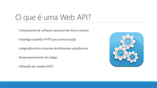 O que é uma Web API?
◦ Componente de software acessível de forma remota
◦ Emprega o padrão HTTP para comunicação
◦ Integração entre sistemas de diferentes plataformas
◦ Reaproveitamento de código
◦ Utlização do modelo REST
 