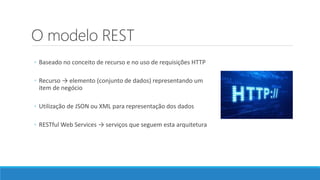 O modelo REST
◦ Baseado no conceito de recurso e no uso de requisições HTTP
◦ Recurso → elemento (conjunto de dados) representando um
item de negócio
◦ Utilização de JSON ou XML para representação dos dados
◦ RESTful Web Services → serviços que seguem esta arquitetura
 