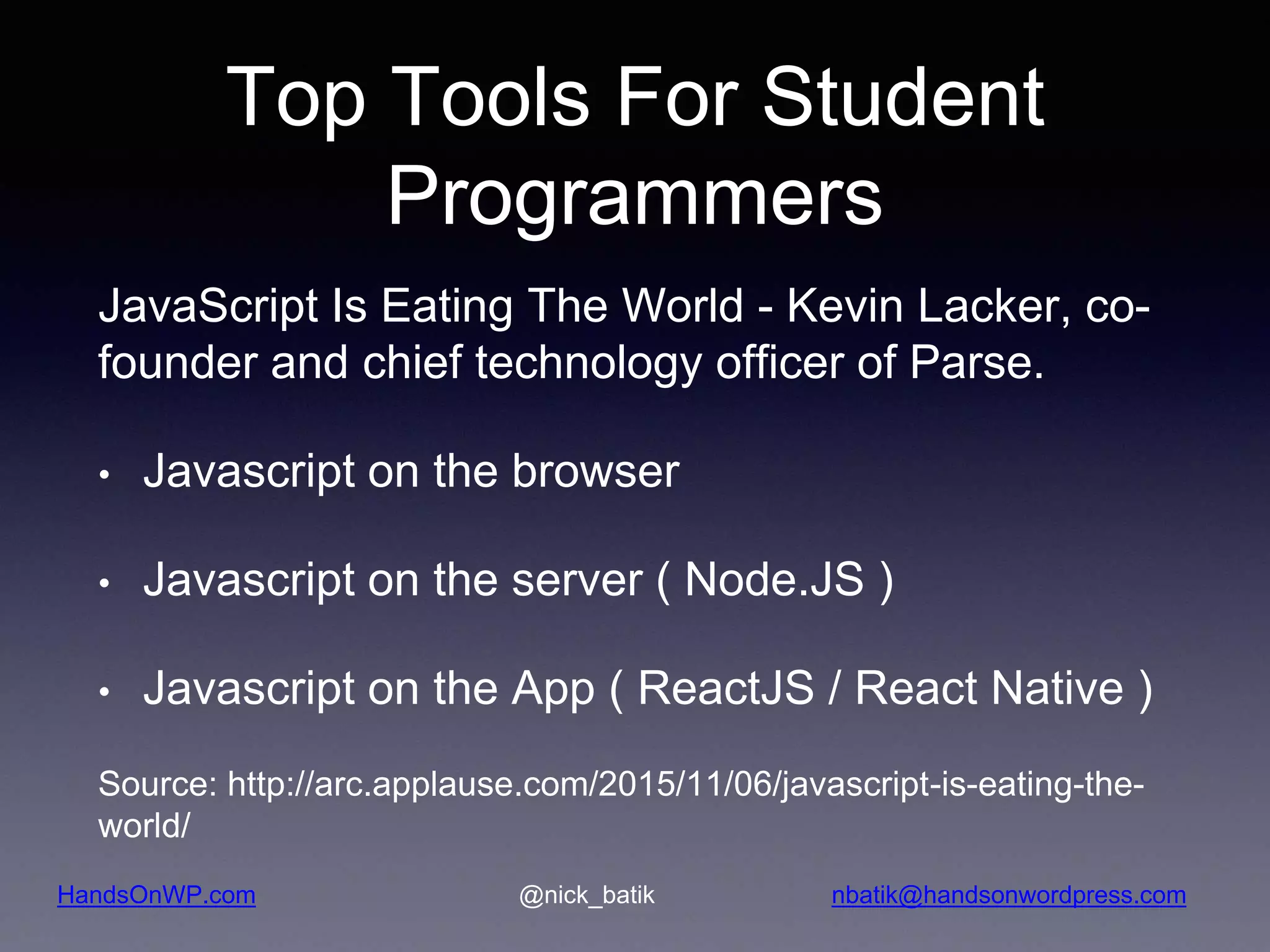 HandsOnWP.com @nick_batik nbatik@handsonwordpress.com Top Tools For Student Programmers JavaScript Is Eating The World - Kevin Lacker, co- founder and chief technology officer of Parse. • Javascript on the browser • Javascript on the server ( Node.JS ) • Javascript on the App ( ReactJS / React Native ) Source: http://arc.applause.com/2015/11/06/javascript-is-eating-the- world/ 