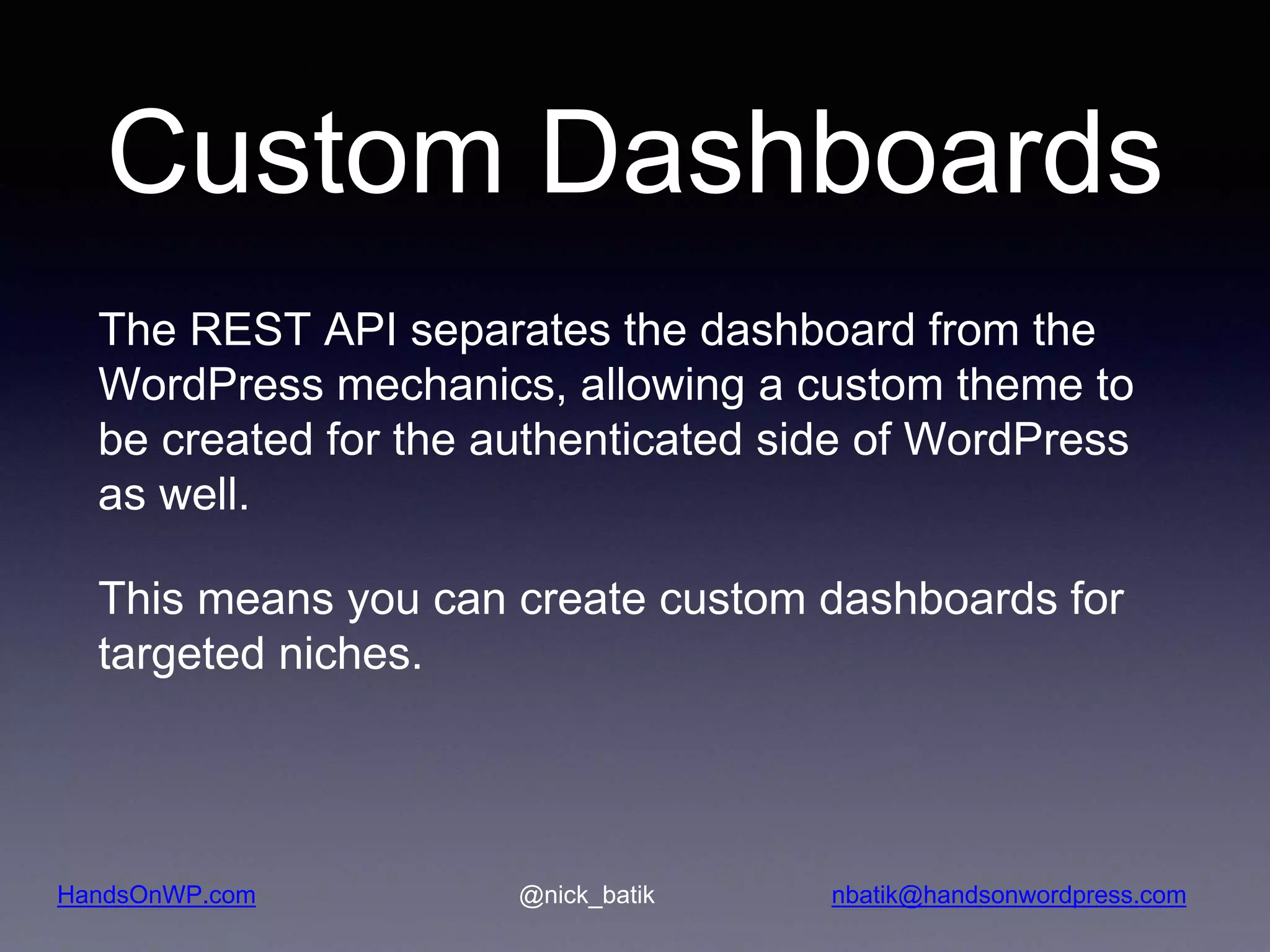 HandsOnWP.com @nick_batik nbatik@handsonwordpress.com Custom Dashboards The REST API separates the dashboard from the WordPress mechanics, allowing a custom theme to be created for the authenticated side of WordPress as well. This means you can create custom dashboards for targeted niches. 
