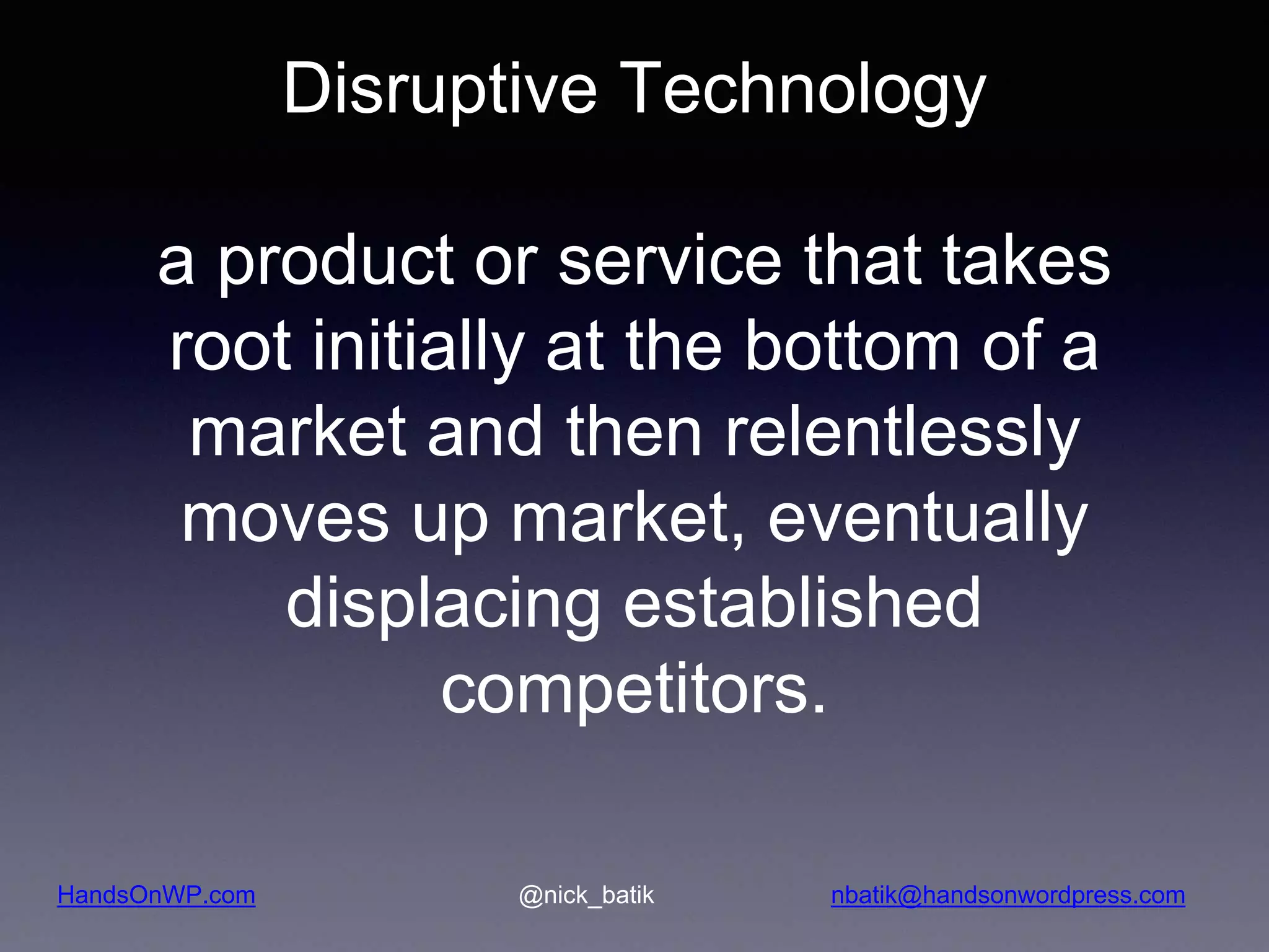 HandsOnWP.com @nick_batik nbatik@handsonwordpress.com Disruptive Technology a product or service that takes root initially at the bottom of a market and then relentlessly moves up market, eventually displacing established competitors. 