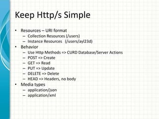 Keep Http/s Simple
• Resources – URI format
– Collection Resources (/users)
– Instance Resources (/users/ayl23d)
• Behavior
– Use Http Methods => CURD Database/Server Actions
– POST => Create
– GET => Read
– PUT => Update
– DELETE => Delete
– HEAD => Headers, no body
• Media types
– application/json
– application/xml
 