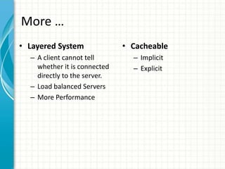 More …
• Layered System
– A client cannot tell
whether it is connected
directly to the server.
– Load balanced Servers
– More Performance
• Cacheable
– Implicit
– Explicit
 