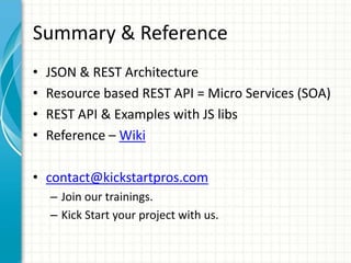 Summary & Reference
• JSON & REST Architecture
• Resource based REST API = Micro Services (SOA)
• REST API & Examples with JS libs
• Reference – Wiki
• contact@kickstartpros.com
– Join our trainings.
– Kick Start your project with us.
 