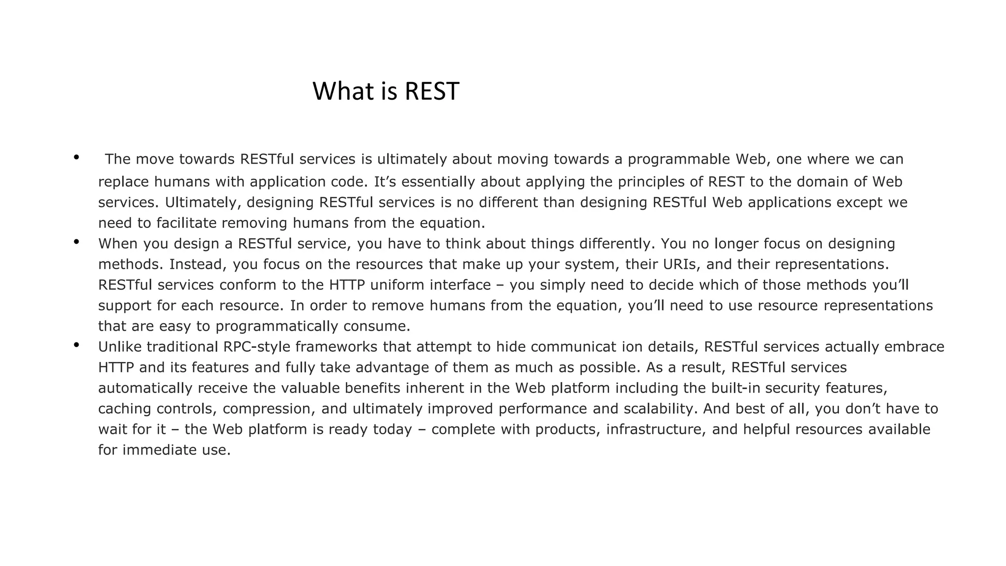 What is REST
• The move towards RESTful services is ultimately about moving towards a programmable Web, one where we can
replace humans with application code. It’s essentially about applying the principles of REST to the domain of Web
services. Ultimately, designing RESTful services is no different than designing RESTful Web applications except we
need to facilitate removing humans from the equation.
• When you design a RESTful service, you have to think about things differently. You no longer focus on designing
methods. Instead, you focus on the resources that make up your system, their URIs, and their representations.
RESTful services conform to the HTTP uniform interface – you simply need to decide which of those methods you’ll
support for each resource. In order to remove humans from the equation, you’ll need to use resource representations
that are easy to programmatically consume.
• Unlike traditional RPC-style frameworks that attempt to hide communicat ion details, RESTful services actually embrace
HTTP and its features and fully take advantage of them as much as possible. As a result, RESTful services
automatically receive the valuable benefits inherent in the Web platform including the built-in security features,
caching controls, compression, and ultimately improved performance and scalability. And best of all, you don’t have to
wait for it – the Web platform is ready today – complete with products, infrastructure, and helpful resources available
for immediate use.
 