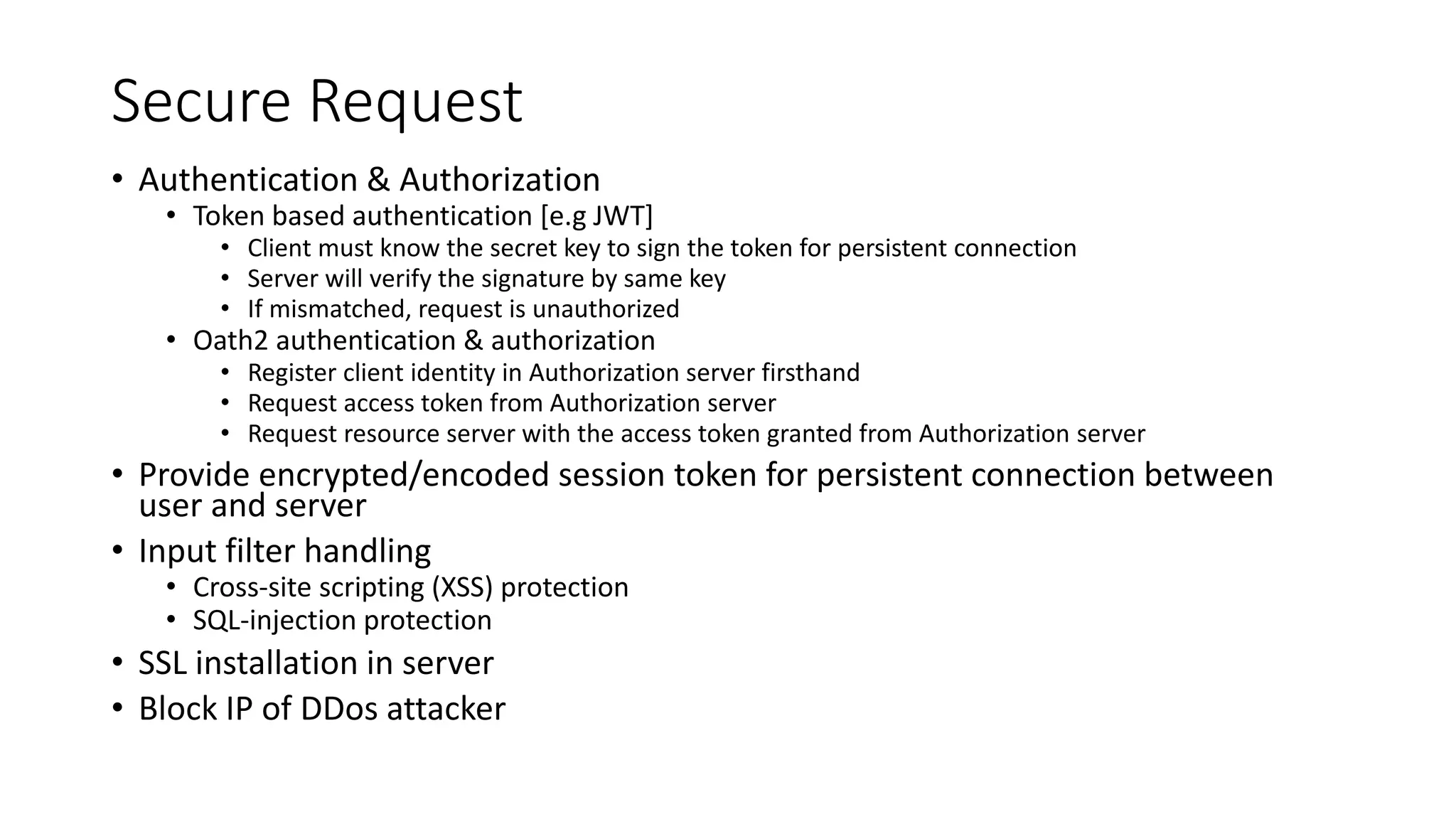 Secure Request • Authentication & Authorization • Token based authentication [e.g JWT] • Client must know the secret key to sign the token for persistent connection • Server will verify the signature by same key • If mismatched, request is unauthorized • Oath2 authentication & authorization • Register client identity in Authorization server firsthand • Request access token from Authorization server • Request resource server with the access token granted from Authorization server • Provide encrypted/encoded session token for persistent connection between user and server • Input filter handling • Cross-site scripting (XSS) protection • SQL-injection protection • SSL installation in server • Block IP of DDos attacker 