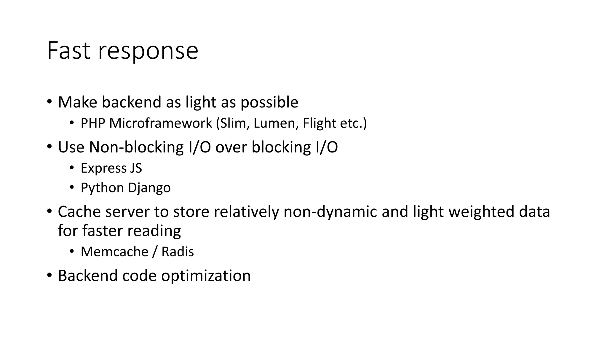 Fast response • Make backend as light as possible • PHP Microframework (Slim, Lumen, Flight etc.) • Use Non-blocking I/O over blocking I/O • Express JS • Python Django • Cache server to store relatively non-dynamic and light weighted data for faster reading • Memcache / Radis • Backend code optimization 