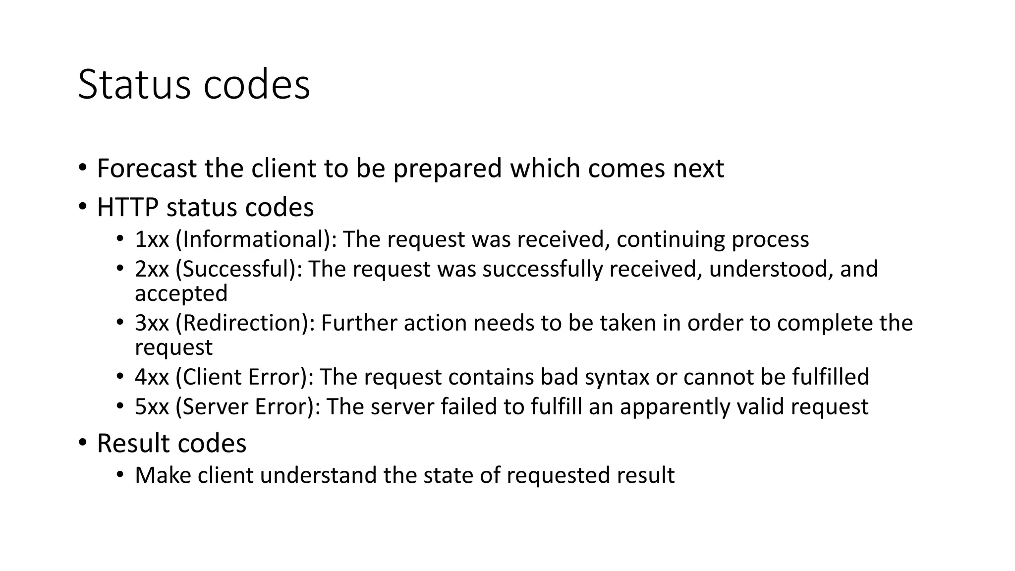 Status codes • Forecast the client to be prepared which comes next • HTTP status codes • 1xx (Informational): The request was received, continuing process • 2xx (Successful): The request was successfully received, understood, and accepted • 3xx (Redirection): Further action needs to be taken in order to complete the request • 4xx (Client Error): The request contains bad syntax or cannot be fulfilled • 5xx (Server Error): The server failed to fulfill an apparently valid request • Result codes • Make client understand the state of requested result 