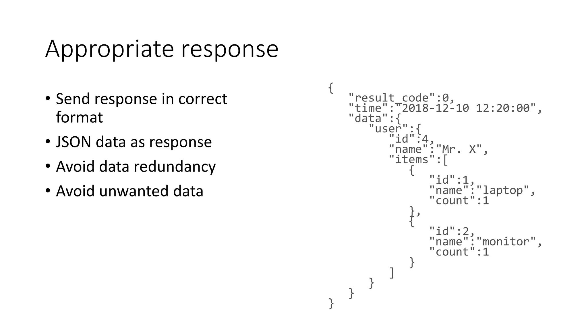 Appropriate response • Send response in correct format • JSON data as response • Avoid data redundancy • Avoid unwanted data { "result_code":0, "time":"2018-12-10 12:20:00", "data":{ "user":{ "id":4, "name":"Mr. X", "items":[ { "id":1, "name":"laptop", "count":1 }, { "id":2, "name":"monitor", "count":1 } ] } } } 