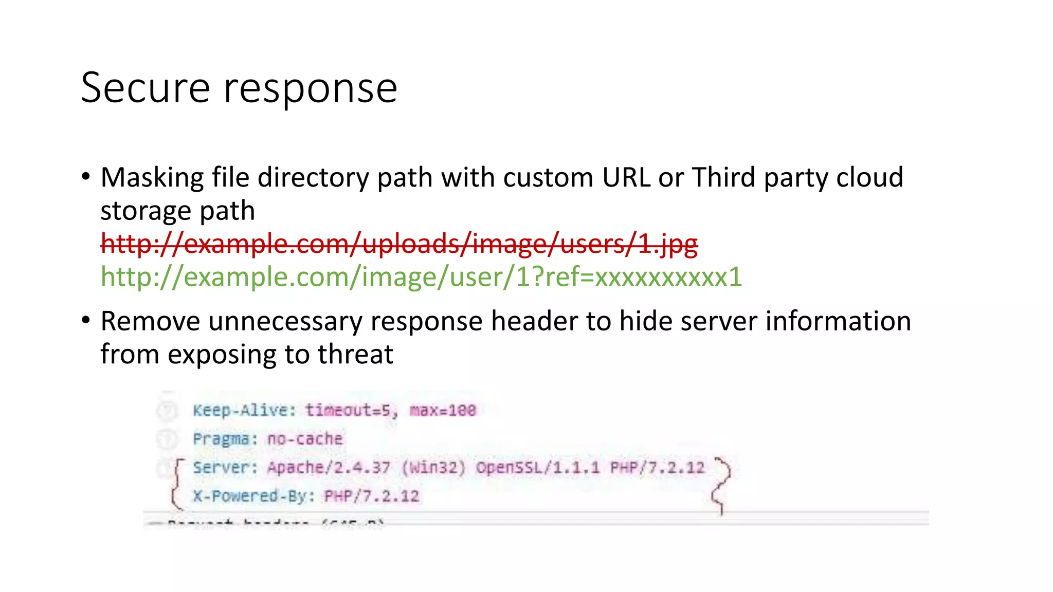 Secure response • Masking file directory path with custom URL or Third party cloud storage path http://example.com/uploads/image/users/1.jpg http://example.com/image/user/1?ref=xxxxxxxxxx1 • Remove unnecessary response header to hide server information from exposing to threat 