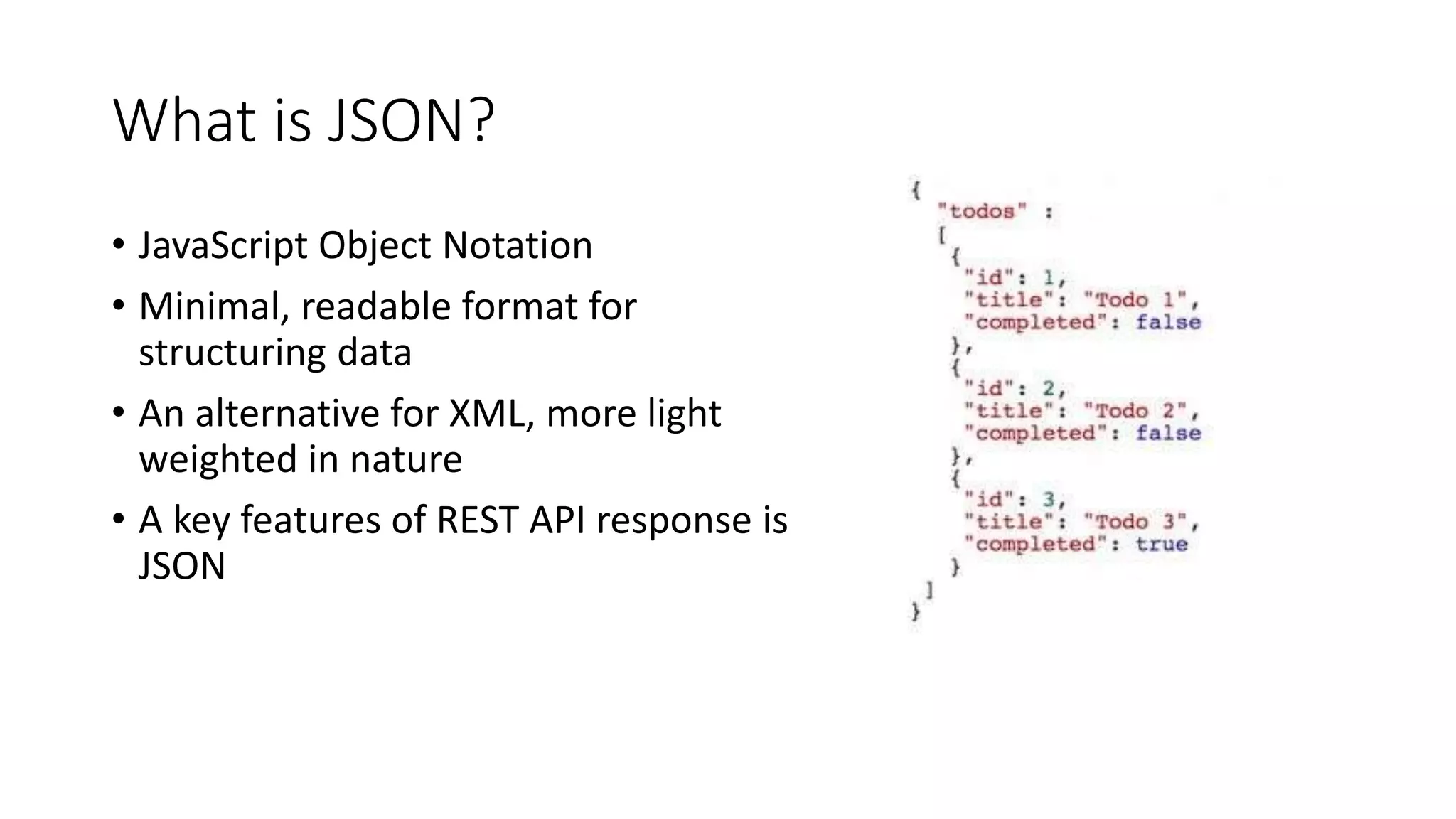 What is JSON? • JavaScript Object Notation • Minimal, readable format for structuring data • An alternative for XML, more light weighted in nature • A key features of REST API response is JSON 