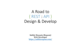 A Road to
{ REST : API }
Design & Develop
Sabbir Hossain (Rupom)
Web Developer
https://sabbirrupom.com/
 