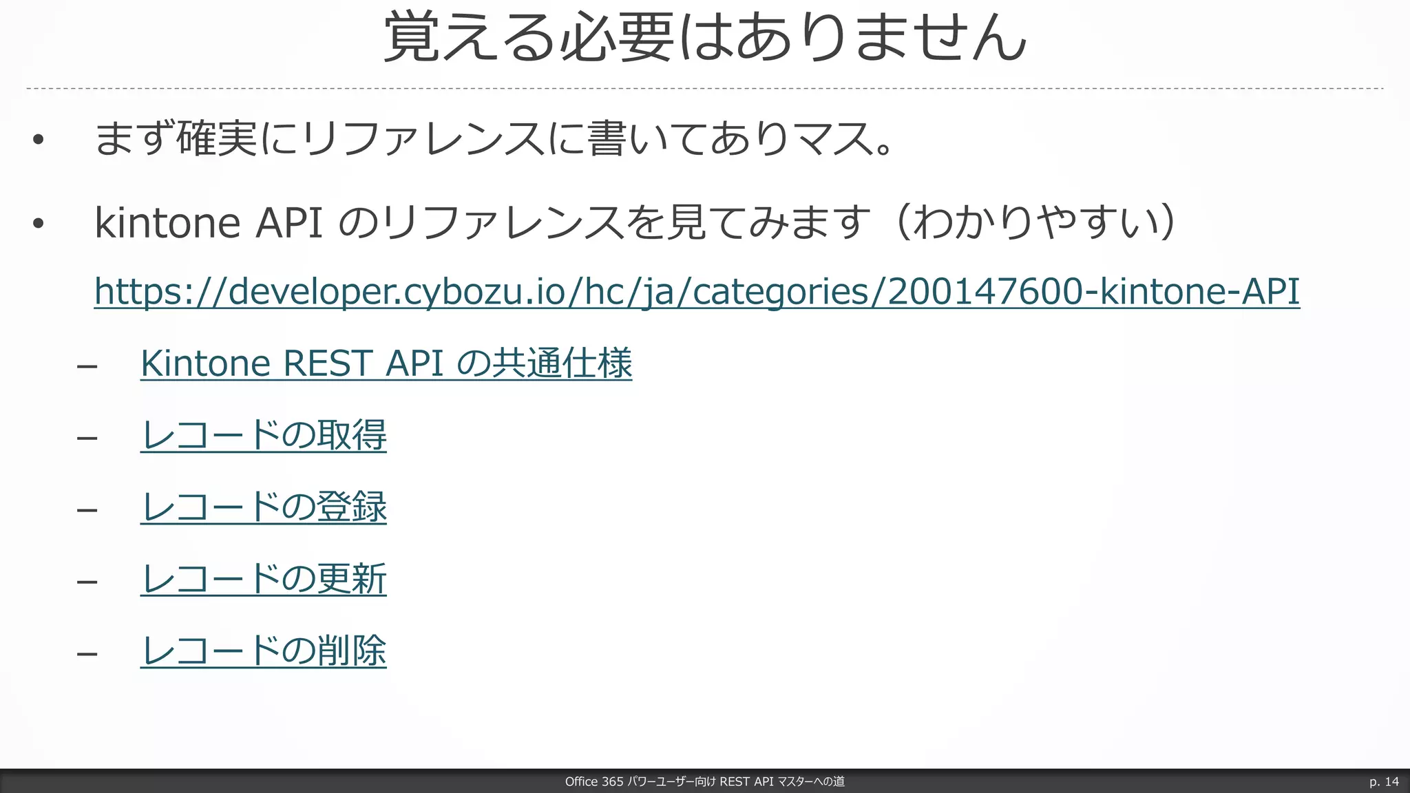 覚える必要はありません
Office 365 パワーユーザー向け REST API マスターへの道 p. 14
• まず確実にリファレンスに書いてありマス。
• kintone API のリファレンスを見てみます（わかりやすい）
https://developer.cybozu.io/hc/ja/categories/200147600-kintone-API
– Kintone REST API の共通仕様
– レコードの取得
– レコードの登録
– レコードの更新
– レコードの削除
 