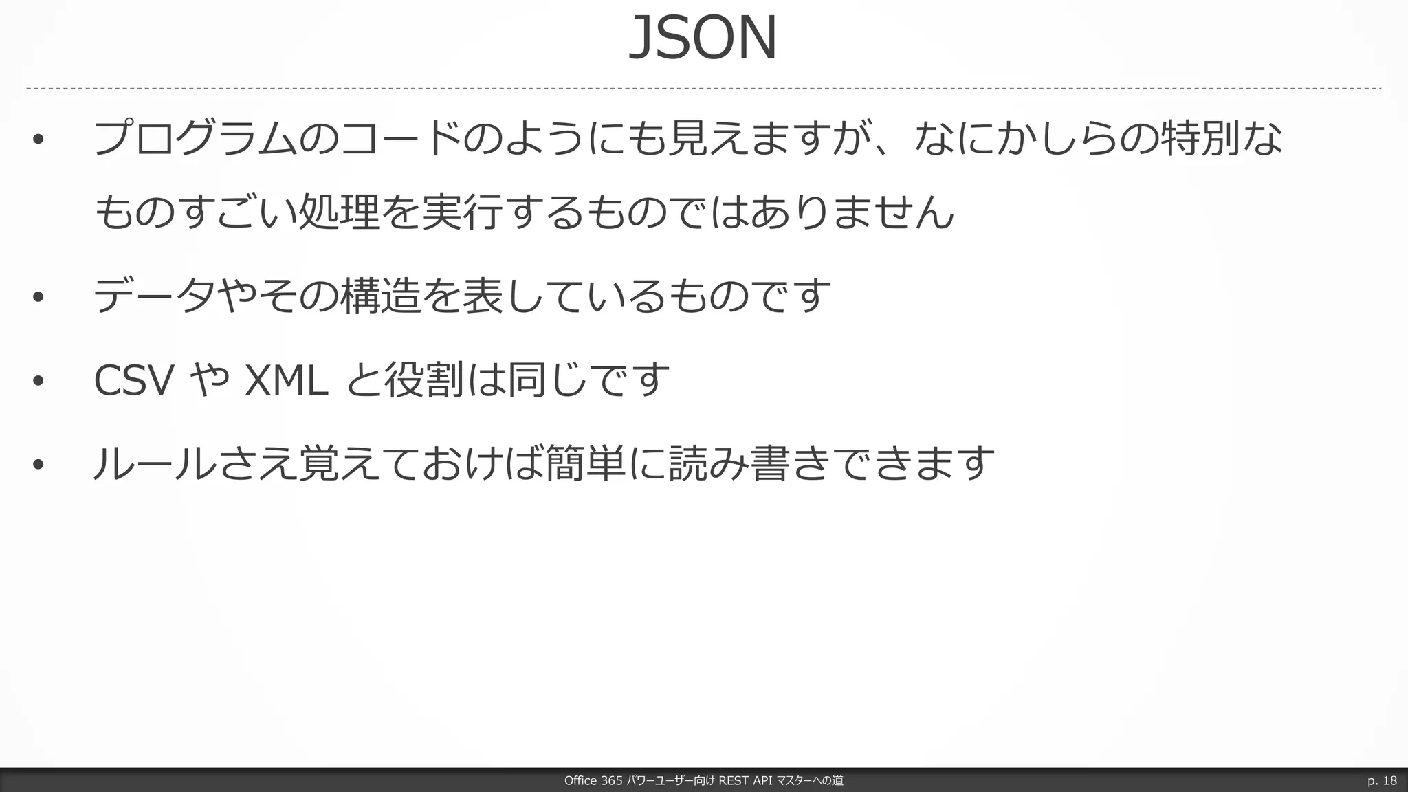 JSON
Office 365 パワーユーザー向け REST API マスターへの道 p. 18
• プログラムのコードのようにも見えますが、なにかしらの特別な
ものすごい処理を実行するものではありません
• データやその構造を表しているものです
• CSV や XML と役割は同じです
• ルールさえ覚えておけば簡単に読み書きできます
 
