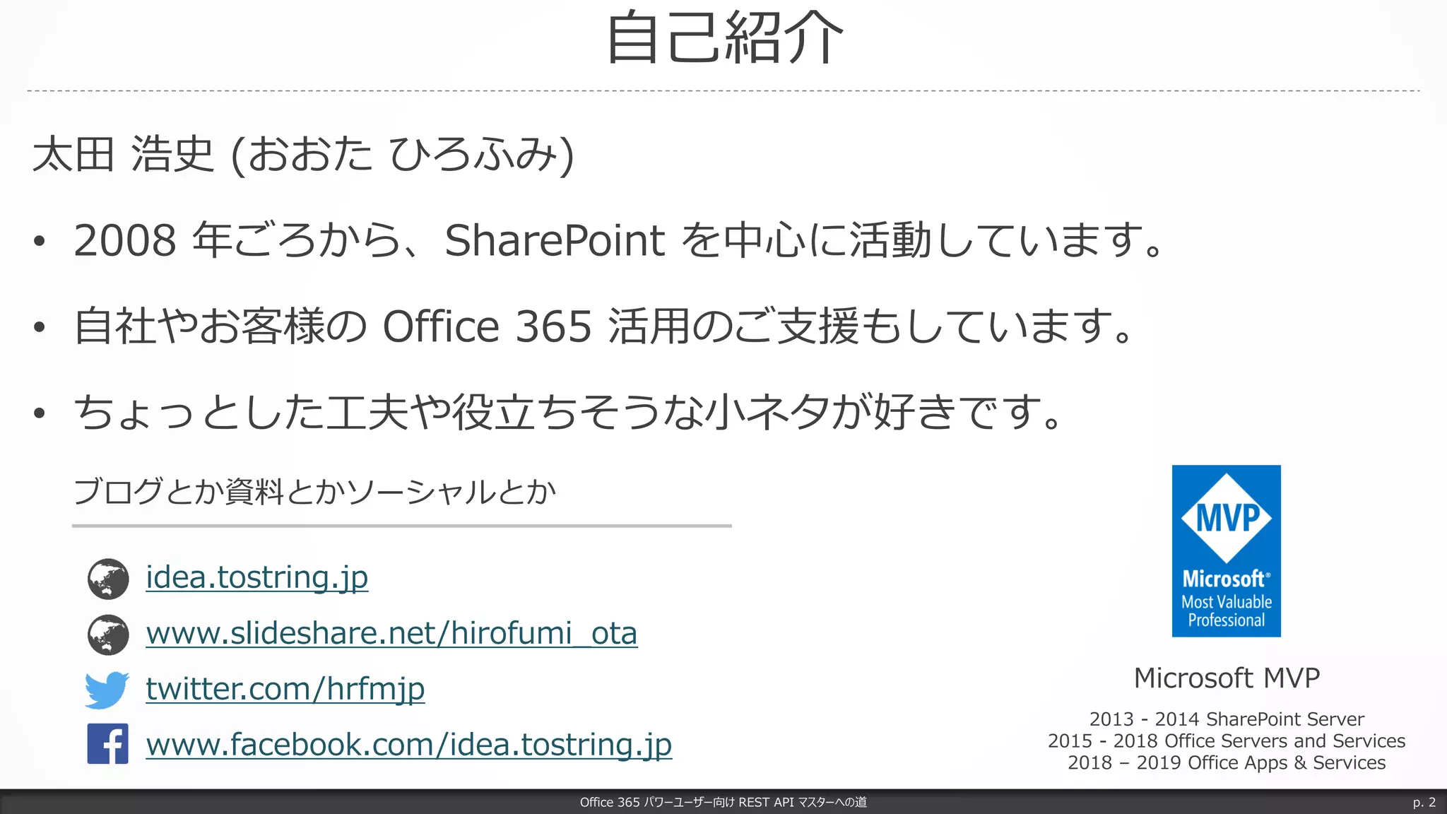 自己紹介
太田 浩史 (おおた ひろふみ)
• 2008 年ごろから、SharePoint を中心に活動しています。
• 自社やお客様の Office 365 活用のご支援もしています。
• ちょっとした工夫や役立ちそうな小ネタが好きです。
Office 365 パワーユーザー向け REST API マスターへの道 p. 2
Microsoft MVP
2013 - 2014 SharePoint Server
2015 - 2018 Office Servers and Services
2018 – 2019 Office Apps & Services
www.slideshare.net/hirofumi_ota
idea.tostring.jp
ブログとか資料とかソーシャルとか
twitter.com/hrfmjp
www.facebook.com/idea.tostring.jp
 