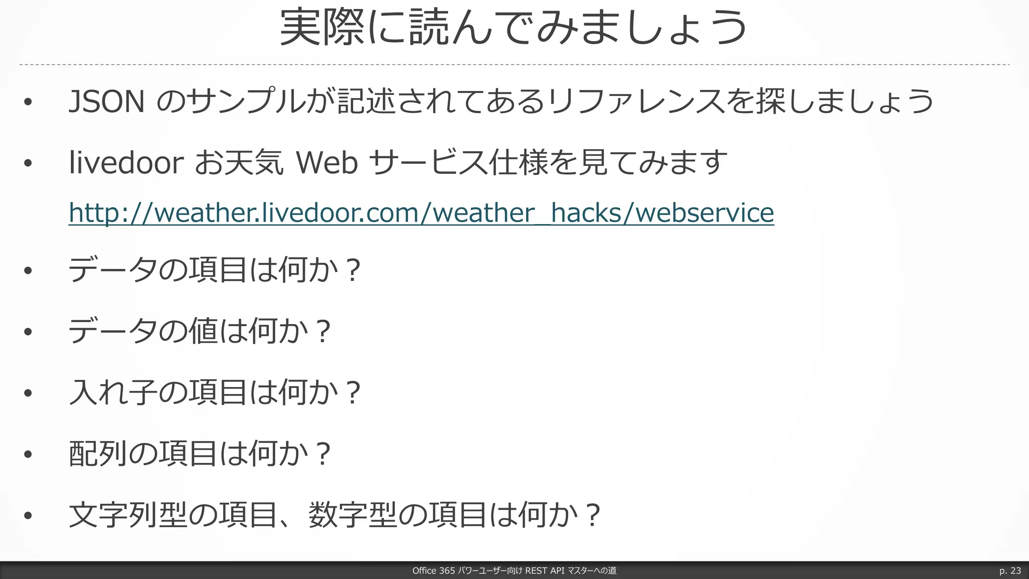 実際に読んでみましょう
Office 365 パワーユーザー向け REST API マスターへの道 p. 23
• JSON のサンプルが記述されてあるリファレンスを探しましょう
• livedoor お天気 Web サービス仕様を見てみます
http://weather.livedoor.com/weather_hacks/webservice
• データの項目は何か？
• データの値は何か？
• 入れ子の項目は何か？
• 配列の項目は何か？
• 文字列型の項目、数字型の項目は何か？
 