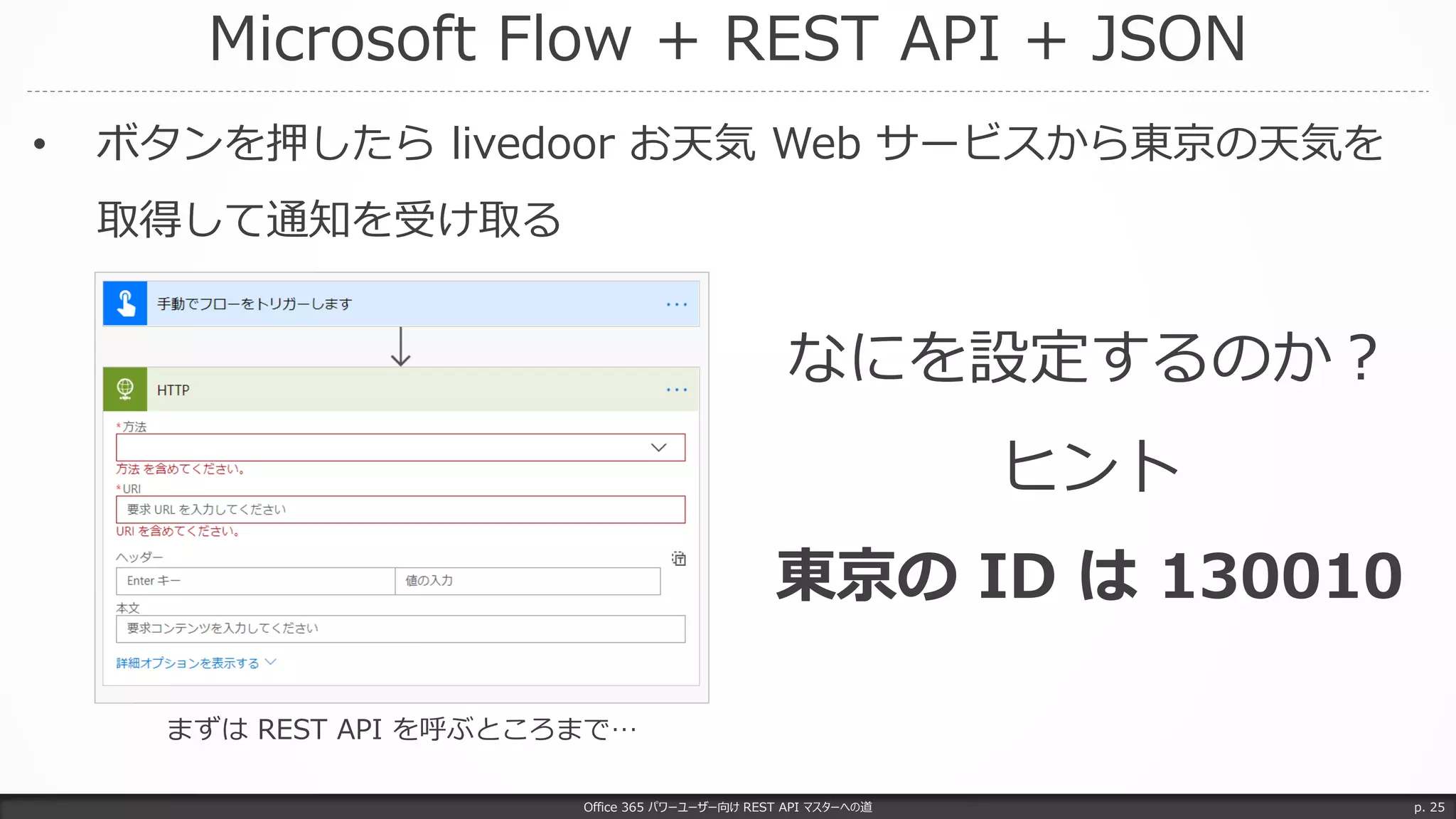 Microsoft Flow + REST API + JSON
Office 365 パワーユーザー向け REST API マスターへの道 p. 25
• ボタンを押したら livedoor お天気 Web サービスから東京の天気を
取得して通知を受け取る
なにを設定するのか？
ヒント
東京の ID は 130010
まずは REST API を呼ぶところまで…
 