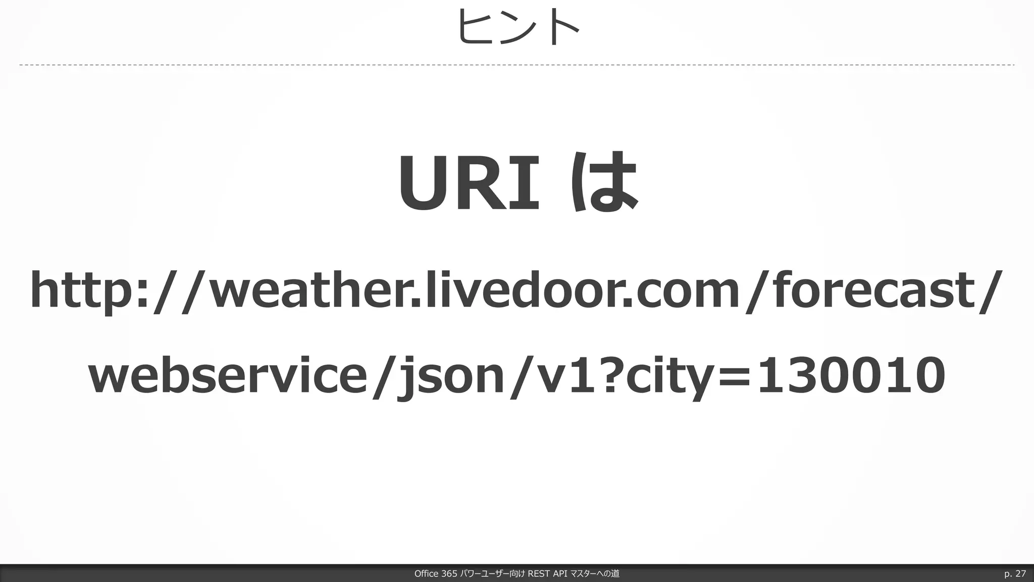 ヒント
Office 365 パワーユーザー向け REST API マスターへの道 p. 27
URI は
http://weather.livedoor.com/forecast/
webservice/json/v1?city=130010
 