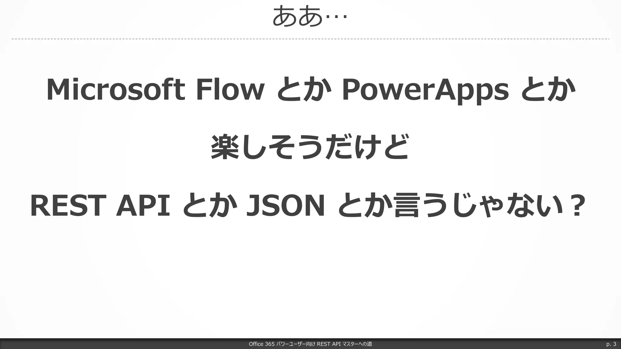 ああ…
Office 365 パワーユーザー向け REST API マスターへの道 p. 3
Microsoft Flow とか PowerApps とか
楽しそうだけど
REST API とか JSON とか言うじゃない？
 
