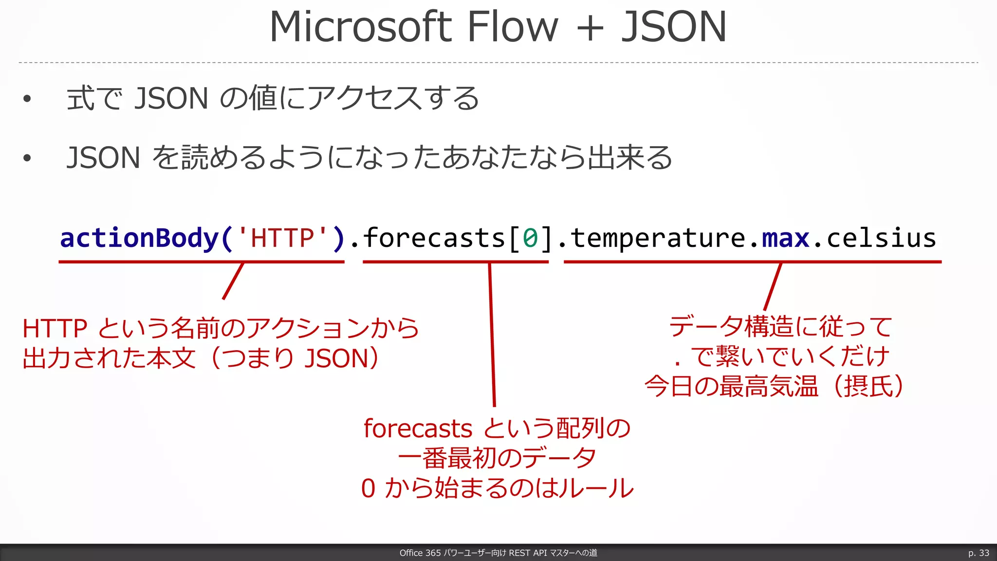 Microsoft Flow + JSON
Office 365 パワーユーザー向け REST API マスターへの道 p. 33
• 式で JSON の値にアクセスする
• JSON を読めるようになったあなたなら出来る
actionBody('HTTP').forecasts[0].temperature.max.celsius
HTTP という名前のアクションから
出力された本文（つまり JSON）
forecasts という配列の
一番最初のデータ
0 から始まるのはルール
データ構造に従って
. で繋いでいくだけ
今日の最高気温（摂氏）
 