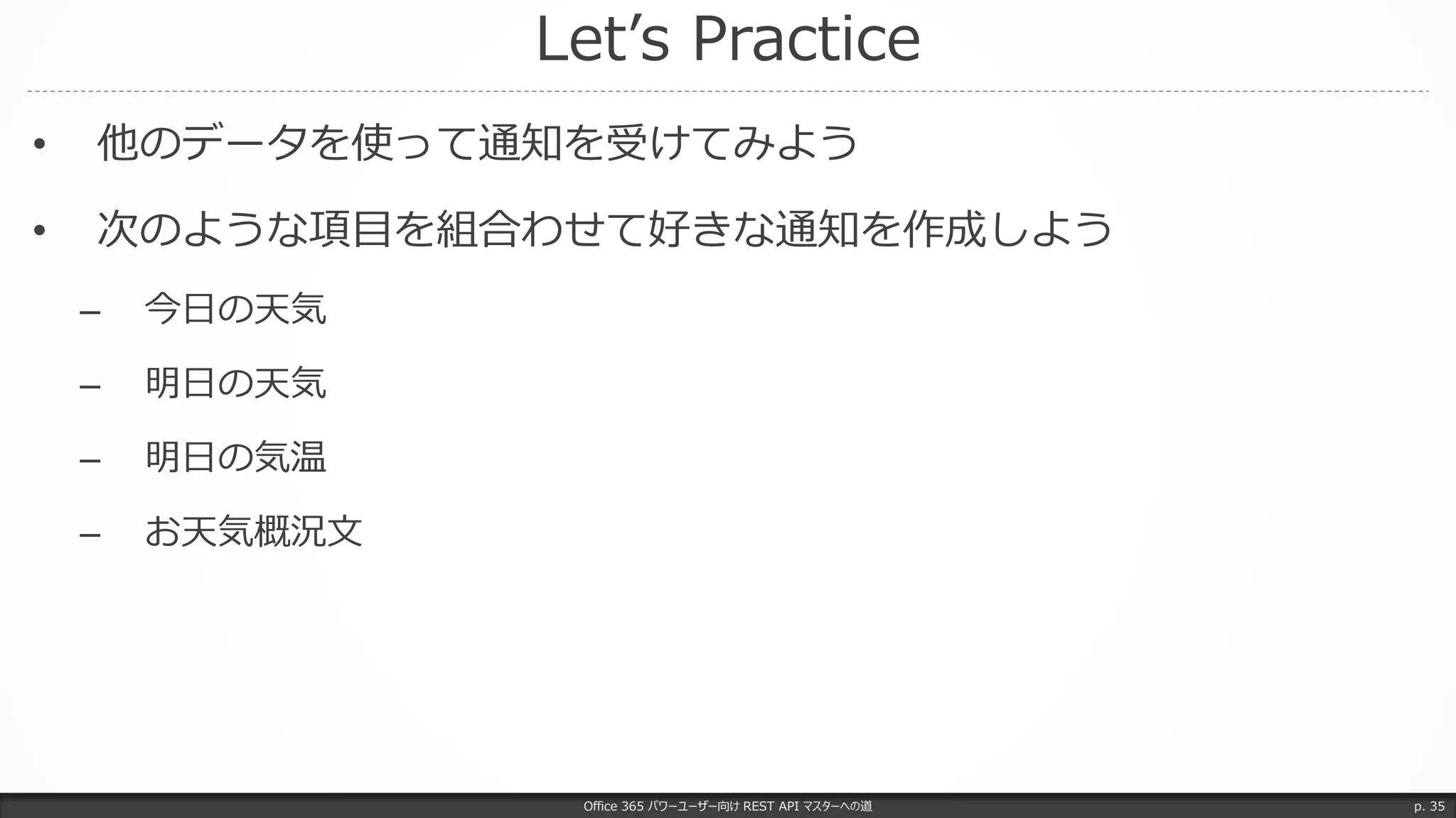 Let’s Practice
Office 365 パワーユーザー向け REST API マスターへの道 p. 35
• 他のデータを使って通知を受けてみよう
• 次のような項目を組合わせて好きな通知を作成しよう
– 今日の天気
– 明日の天気
– 明日の気温
– お天気概況文
 