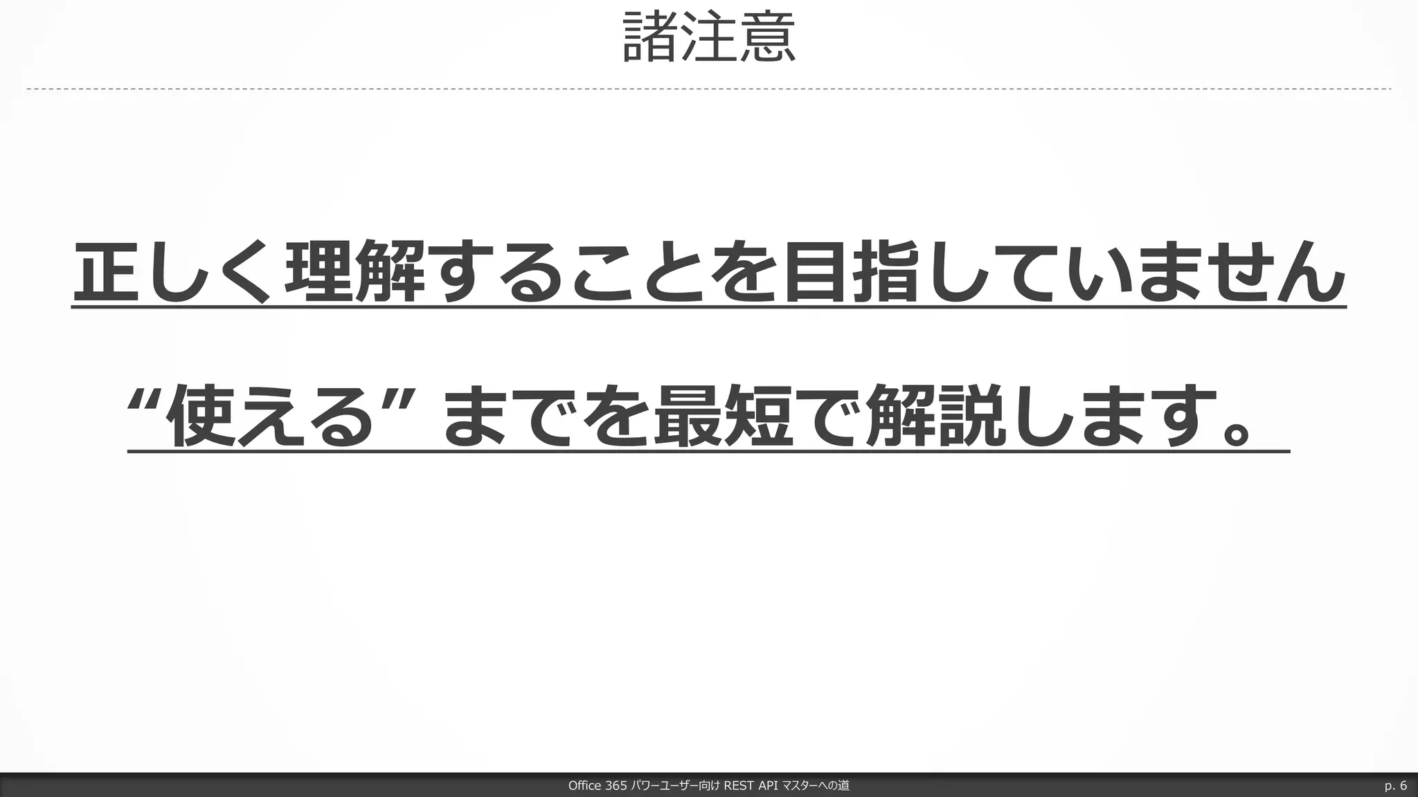 諸注意
Office 365 パワーユーザー向け REST API マスターへの道 p. 6
正しく理解することを目指していません
“使える” までを最短で解説します。
 