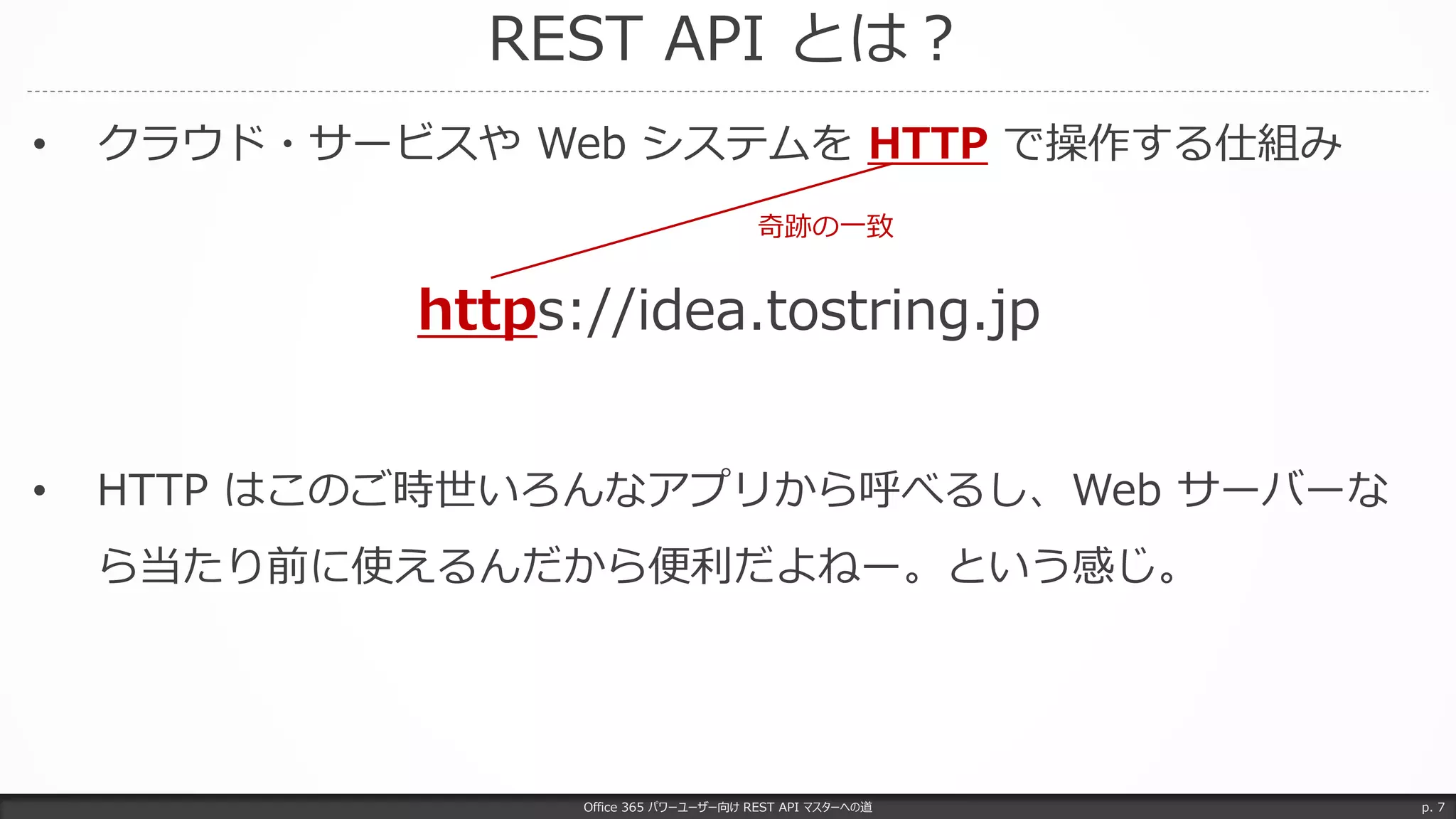 REST API とは？
Office 365 パワーユーザー向け REST API マスターへの道 p. 7
• クラウド・サービスや Web システムを HTTP で操作する仕組み
• HTTP はこのご時世いろんなアプリから呼べるし、Web サーバーな
ら当たり前に使えるんだから便利だよねー。という感じ。
https://idea.tostring.jp
奇跡の一致
 