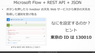 Microsoft Flow + REST API + JSON
Office 365 パワーユーザー向け REST API マスターへの道 p. 25
• ボタンを押したら livedoor お天気 Web サービスから東京の天気を
取得して通知を受け取る
なにを設定するのか？
ヒント
東京の ID は 130010
まずは REST API を呼ぶところまで…
 