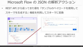 Microsoft Flow の JSON の解析アクション
Office 365 パワーユーザー向け REST API マスターへの道 p. 31
• REST API から返ってきた値を「サンプルのペイロードを使用して
スキーマを生成する」機能を利用してスキーマに変換
便利だけど上手く解析できない場合もある
Null が返ってくる時など（今回のパターン）
 