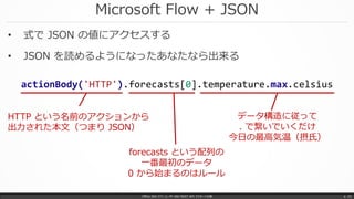 Microsoft Flow + JSON
Office 365 パワーユーザー向け REST API マスターへの道 p. 33
• 式で JSON の値にアクセスする
• JSON を読めるようになったあなたなら出来る
actionBody('HTTP').forecasts[0].temperature.max.celsius
HTTP という名前のアクションから
出力された本文（つまり JSON）
forecasts という配列の
一番最初のデータ
0 から始まるのはルール
データ構造に従って
. で繋いでいくだけ
今日の最高気温（摂氏）
 