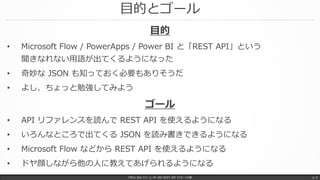 目的とゴール
Office 365 パワーユーザー向け REST API マスターへの道 p. 5
目的
• Microsoft Flow / PowerApps / Power BI と「REST API」という
聞きなれない用語が出てくるようになった
• 奇妙な JSON も知っておく必要もありそうだ
• よし、ちょっと勉強してみよう
ゴール
• API リファレンスを読んで REST API を使えるようになる
• いろんなところで出てくる JSON を読み書きできるようになる
• Microsoft Flow などから REST API を使えるようになる
• ドヤ顔しながら他の人に教えてあげられるようになる
 