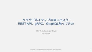 クラウドネイティブの旅に出よう:
REST API、gRPC、GraphQL触ってみた
IBM Tech/Developer Dojo
2023/12/06
Copyright ©2023 NS Solutions Corporation, IBM Corporation. 1
 