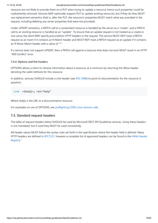 11.10.23, 09:49 raw.githubusercontent.com/microsoft/api-guidelines/vNext/Guidelines.md
https://raw.githubusercontent.com/microsoft/api-guidelines/vNext/Guidelines.md 10/60
resource are not likely to provide them on a PUT when trying to update a resource, hence such properties could be
inadvertently removed. Services MAY optionally support PUT to update existing resources, but if they do they MUST
use replacement semantics (that is, after the PUT, the resource's properties MUST match what was provided in the
request, including deleting any server properties that were not provided).
Under UPSERT semantics, a PATCH call to a nonexistent resource is handled by the server as a "create", and a PATCH
call to an existing resource is handled as an "update". To ensure that an update request is not treated as a create or
vice versa, the client MAY specify precondition HTTP headers in the request. The service MUST NOT treat a PATCH
request as an insert if it contains an If-Match header and MUST NOT treat a PATCH request as an update if it contains
an If-None-Match header with a value of "*".
If a service does not support UPSERT, then a PATCH call against a resource that does not exist MUST result in an HTTP
"409 Conflict" error.
7.4.4. Options and link headers
OPTIONS allows a client to retrieve information about a resource, at a minimum by returning the Allow header
denoting the valid methods for this resource.
In addition, services SHOULD include a Link header (see RFC 5988) to point to documentation for the resource in
question:
Link: <{help}>; rel="help"
Where {help} is the URL to a documentation resource.
For examples on use of OPTIONS, see preflighting CORS cross-domain calls.
7.5. Standard request headers
The table of request headers below SHOULD be used by Microsoft REST API Guidelines services. Using these headers
is not mandated, but if used they MUST be used consistently.
All header values MUST follow the syntax rules set forth in the specification where the header field is defined. Many
HTTP headers are defined in RFC7231, however a complete list of approved headers can be found in the IANA Header
Registry."
 