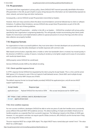 11.10.23, 09:49 raw.githubusercontent.com/microsoft/api-guidelines/vNext/Guidelines.md
https://raw.githubusercontent.com/microsoft/api-guidelines/vNext/Guidelines.md 13/60
7.9. PII parameters
Consistent with their organization's privacy policy, clients SHOULD NOT transmit personally identifiable information
(PII) parameters in the URL (as part of path or query string) because this information can be inadvertently exposed via
client, network, and server logs and other mechanisms.
Consequently, a service SHOULD accept PII parameters transmitted as headers.
However, there are many scenarios where the above recommendations cannot be followed due to client or software
limitations. To address these limitations, services SHOULD also accept these PII parameters as part of the URL
consistent with the rest of these guidelines.
Services that accept PII parameters -- whether in the URL or as headers -- SHOULD be compliant with privacy policy
specified by their organization's engineering leadership. This will typically include recommending that clients prefer
headers for transmission and implementations adhere to special precautions to ensure that logs and other service
data collection are properly handled.
7.10. Response formats
For organizations to have a successful platform, they must serve data in formats developers are accustomed to using,
and in consistent ways that allow developers to handle responses with common code.
Web-based communication, especially when a mobile or other low-bandwidth client is involved, has moved quickly in
the direction of JSON for a variety of reasons, including its tendency to be lighter weight and its ease of consumption
with JavaScript-based clients.
JSON property names SHOULD be camelCased.
Services SHOULD provide JSON as the default encoding.
7.10.1. Clients-specified response format
In HTTP, response format SHOULD be requested by the client using the Accept header. This is a hint, and the server
MAY ignore it if it chooses to, even if this isn't typical of well-behaved servers. Clients MAY send multiple Accept
headers and the service MAY choose one of them.
The default response format (no Accept header provided) SHOULD be application/json, and all services MUST
support application/json.
Accept Header Response type Notes
application/json Payload SHOULD be returned as JSON Also accept text/javascript for JSONP cases
GET https://api.contoso.com/v1.0/products/user
Accept: application/json
7.10.2. Error condition responses
For non-success conditions, developers SHOULD be able to write one piece of code that handles errors consistently
across different Microsoft REST API Guidelines services. This allows building of simple and reliable infrastructure to
handle exceptions as a separate flow from successful responses. The following is based on the OData v4 JSON spec.
However, it is very generic and does not require specific OData constructs. APIs SHOULD use this format even if they
are not using other OData constructs.
The error response MUST be a single JSON object. This object MUST have a name/value pair named "error". The value
MUST be a JSON object.
 