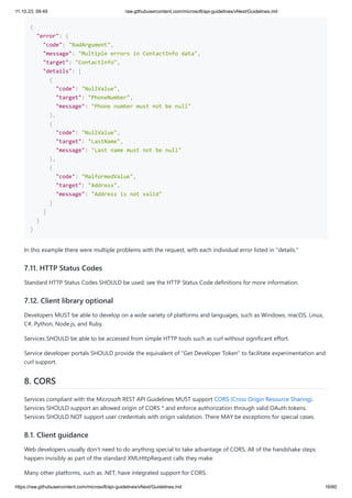 11.10.23, 09:49 raw.githubusercontent.com/microsoft/api-guidelines/vNext/Guidelines.md
https://raw.githubusercontent.com/microsoft/api-guidelines/vNext/Guidelines.md 16/60
{
"error": {
"code": "BadArgument",
"message": "Multiple errors in ContactInfo data",
"target": "ContactInfo",
"details": [
{
"code": "NullValue",
"target": "PhoneNumber",
"message": "Phone number must not be null"
},
{
"code": "NullValue",
"target": "LastName",
"message": "Last name must not be null"
},
{
"code": "MalformedValue",
"target": "Address",
"message": "Address is not valid"
}
]
}
}
In this example there were multiple problems with the request, with each individual error listed in "details."
7.11. HTTP Status Codes
Standard HTTP Status Codes SHOULD be used; see the HTTP Status Code definitions for more information.
7.12. Client library optional
Developers MUST be able to develop on a wide variety of platforms and languages, such as Windows, macOS, Linux,
C#, Python, Node.js, and Ruby.
Services SHOULD be able to be accessed from simple HTTP tools such as curl without significant effort.
Service developer portals SHOULD provide the equivalent of "Get Developer Token" to facilitate experimentation and
curl support.
8. CORS
Services compliant with the Microsoft REST API Guidelines MUST support CORS (Cross Origin Resource Sharing).
Services SHOULD support an allowed origin of CORS * and enforce authorization through valid OAuth tokens.
Services SHOULD NOT support user credentials with origin validation. There MAY be exceptions for special cases.
8.1. Client guidance
Web developers usually don't need to do anything special to take advantage of CORS. All of the handshake steps
happen invisibly as part of the standard XMLHttpRequest calls they make.
Many other platforms, such as .NET, have integrated support for CORS.
 