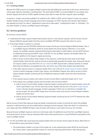 11.10.23, 09:49 raw.githubusercontent.com/microsoft/api-guidelines/vNext/Guidelines.md
https://raw.githubusercontent.com/microsoft/api-guidelines/vNext/Guidelines.md 17/60
8.1.1. Avoiding preflight
Because the CORS protocol can trigger preflight requests that add additional round trips to the server, performance-
critical apps might be interested in avoiding them. The spirit behind CORS is to avoid preflight for any simple cross-
domain requests that old non-CORS-capable browsers were able to make. All other requests require preflight.
A request is "simple" and avoids preflight if its method is GET, HEAD or POST, and if it doesn't contain any request
headers besides Accept, Accept-Language and Content-Language. For POST requests, the Content-Type header is
also allowed, but only if its value is "application/x-www-form-urlencoded", "multipart/form-data" or "text/plain." For
any other headers or values, a preflight request will happen.
8.2. Service guidance
At minimum, services MUST:
Understand the Origin request header that browsers send on cross-domain requests, and the Access-Control-
Request-Method request header that they send on preflight OPTIONS requests that check for access.
If the Origin header is present in a request:
If the request uses the OPTIONS method and contains the Access-Control-Request-Method header, then it
is a preflight request intended to probe for access before the actual request. Otherwise, it is an actual
request. For preflight requests, beyond performing the steps below to add headers, services MUST perform
no additional processing and MUST return a 200 OK. For non-preflight requests, the headers below are
added in addition to the request's regular processing.
Add an Access-Control-Allow-Origin header to the response, containing the same value as the Origin
request header. Note that this requires services to dynamically generate the header value. Resources that do
not require cookies or any other form of user credentials MAY respond with a wildcard asterisk (*) instead.
Note that the wildcard is acceptable here only, and not for any of the other headers described below.
If the caller requires access to a response header that is not in the set of simple response headers (Cache-
Control, Content-Language, Content-Type, Expires, Last-Modified, Pragma), then add an Access-Control-
Expose-Headers header containing the list of additional response header names the client should have
access to.
If the request requires cookies, then add an Access-Control-Allow-Credentials header set to "true."
If the request was a preflight request (see first bullet), then the service MUST:
Add an Access-Control-Allow-Headers response header containing the list of request header names the
client is permitted to use. This list need only contain headers that are not in the set of simple request
headers (Accept, Accept-Language, Content-Language). If there are no restrictions on headers the
service accepts, the service MAY simply return the same value as the Access-Control-Request-Headers
header sent by the client.
Add an Access-Control-Allow-Methods response header containing the list of HTTP methods the caller
is permitted to use.
Add an Access-Control-Max-Age pref response header containing the number of seconds for which this preflight
response is valid (and hence can be avoided before subsequent actual requests). Note that while it is customary to
use a large value like 2592000 (30 days), many browsers self-impose a much lower limit (e.g., five minutes).
Because browser preflight response caches are notoriously weak, the additional round trip from a preflight response
hurts performance. Services used by interactive Web clients where performance is critical SHOULD avoid patterns that
cause a preflight request
For GET and HEAD calls, avoid requiring request headers that are not part of the simple set above. Allow them to
be provided as query parameters instead.
The Authorization header is not part of the simple set, so the authentication token MUST be sent through
the "access_token" query parameter instead, for resources requiring authentication. Note that passing
 