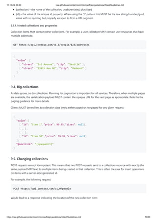 11.10.23, 09:49 raw.githubusercontent.com/microsoft/api-guidelines/vNext/Guidelines.md
https://raw.githubusercontent.com/microsoft/api-guidelines/vNext/Guidelines.md 19/60
{collection} – the name of the collection, unabbreviated, pluralized
{id} – the value of the unique id property. When using the "/" pattern this MUST be the raw string/number/guid
value with no quoting but properly escaped to fit in a URL segment.
9.3.1. Nested collections and properties
Collection items MAY contain other collections. For example, a user collection MAY contain user resources that have
multiple addresses:
GET https://api.contoso.com/v1.0/people/123/addresses
{
"value": [
{ "street": "1st Avenue", "city": "Seattle" },
{ "street": "124th Ave NE", "city": "Redmond" }
]
}
9.4. Big collections
As data grows, so do collections. Planning for pagination is important for all services. Therefore, when multiple pages
are available, the serialization payload MUST contain the opaque URL for the next page as appropriate. Refer to the
paging guidance for more details.
Clients MUST be resilient to collection data being either paged or nonpaged for any given request.
{
"value":[
{ "id": "Item 1","price": 99.95,"sizes": null},
{ … },
{ … },
{ "id": "Item 99","price": 59.99,"sizes": null}
],
"@nextLink": "{opaqueUrl}"
}
9.5. Changing collections
POST requests are not idempotent. This means that two POST requests sent to a collection resource with exactly the
same payload MAY lead to multiple items being created in that collection. This is often the case for insert operations
on items with a server-side generated id.
For example, the following request:
POST https://api.contoso.com/v1.0/people
Would lead to a response indicating the location of the new collection item:
 